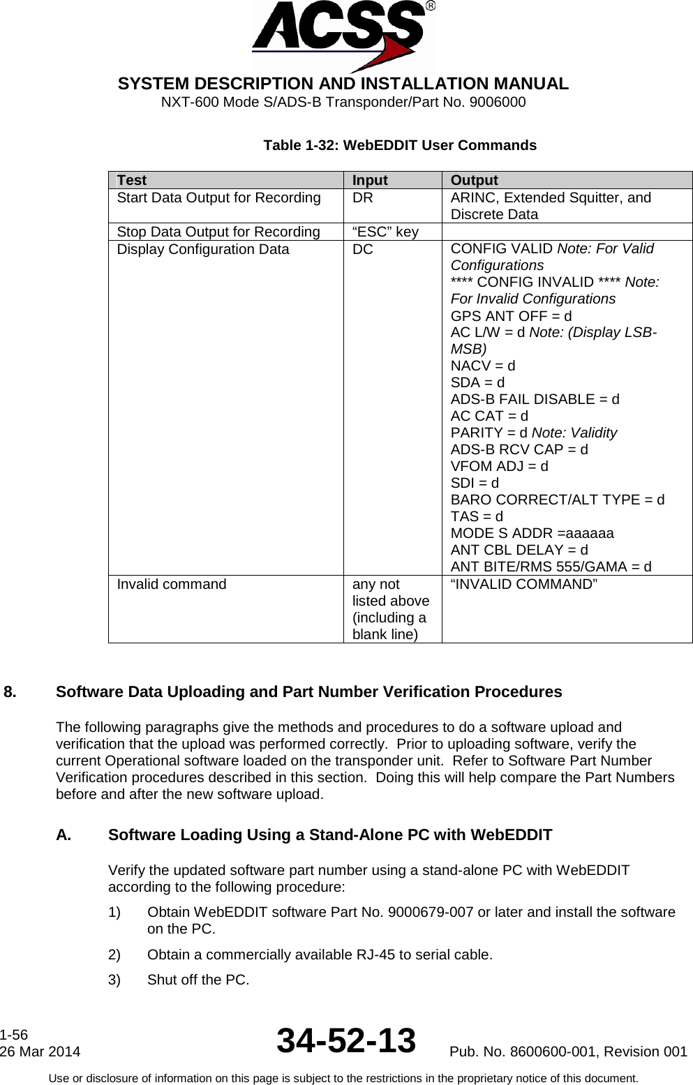  SYSTEM DESCRIPTION AND INSTALLATION MANUAL NXT-600 Mode S/ADS-B Transponder/Part No. 9006000 Table 1-32: WebEDDIT User Commands Test Input Output Start Data Output for Recording DR ARINC, Extended Squitter, and Discrete Data Stop Data Output for Recording “ESC” key  Display Configuration Data DC CONFIG VALID Note: For Valid Configurations **** CONFIG INVALID **** Note: For Invalid Configurations GPS ANT OFF = d AC L/W = d Note: (Display LSB-MSB) NACV = d SDA = d ADS-B FAIL DISABLE = d AC CAT = d PARITY = d Note: Validity ADS-B RCV CAP = d VFOM ADJ = d SDI = d BARO CORRECT/ALT TYPE = d TAS = d MODE S ADDR =aaaaaa ANT CBL DELAY = d  ANT BITE/RMS 555/GAMA = d Invalid command any not listed above (including a blank line) “INVALID COMMAND”  8. Software Data Uploading and Part Number Verification Procedures The following paragraphs give the methods and procedures to do a software upload and verification that the upload was performed correctly.  Prior to uploading software, verify the current Operational software loaded on the transponder unit.  Refer to Software Part Number Verification procedures described in this section.  Doing this will help compare the Part Numbers before and after the new software upload. A. Software Loading Using a Stand-Alone PC with WebEDDIT Verify the updated software part number using a stand-alone PC with WebEDDIT according to the following procedure: 1) Obtain WebEDDIT software Part No. 9000679-007 or later and install the software on the PC. 2) Obtain a commercially available RJ-45 to serial cable. 3) Shut off the PC. 1-56 26 Mar 2014 34-52-13 Pub. No. 8600600-001, Revision 001 Use or disclosure of information on this page is subject to the restrictions in the proprietary notice of this document.  