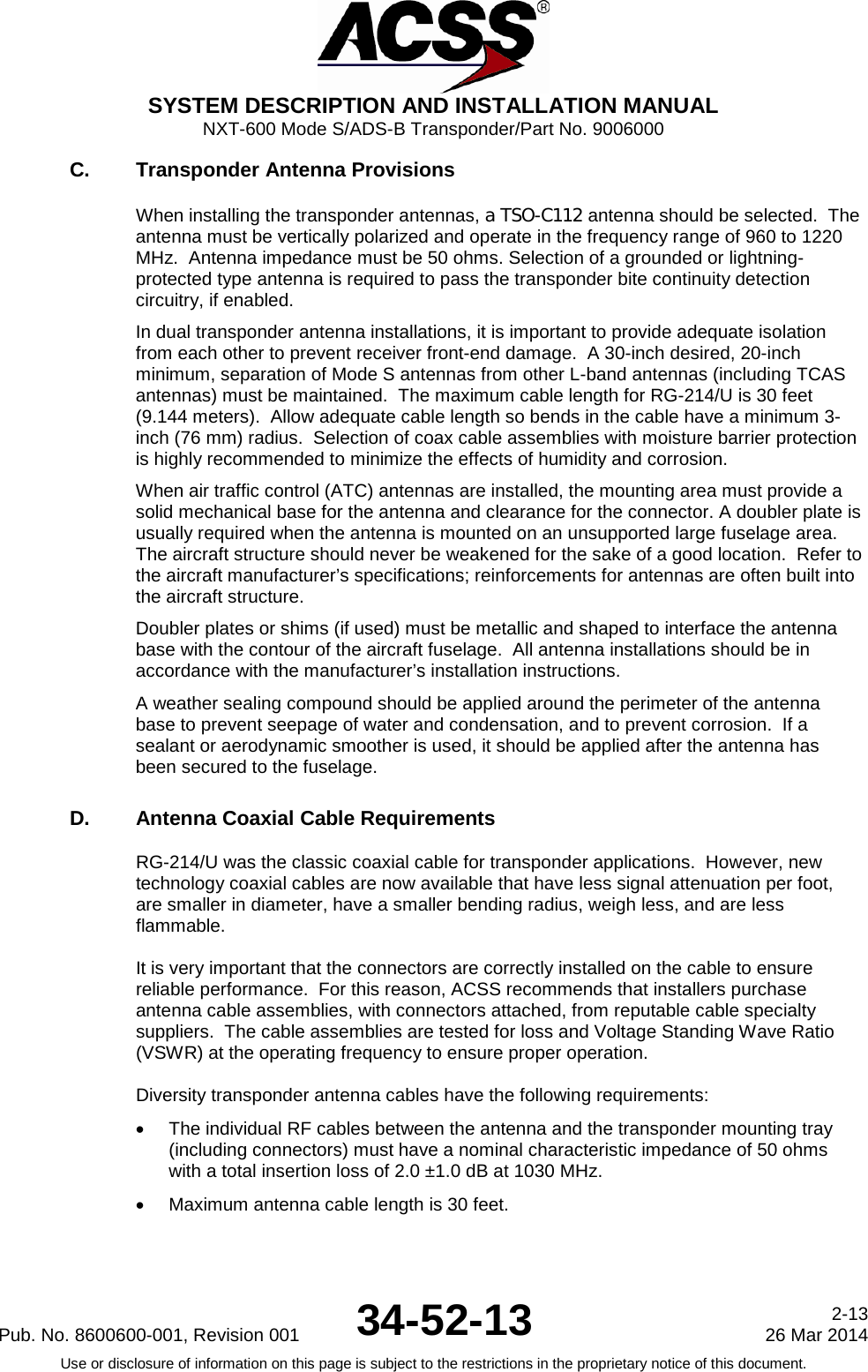  SYSTEM DESCRIPTION AND INSTALLATION MANUAL NXT-600 Mode S/ADS-B Transponder/Part No. 9006000 C. Transponder Antenna Provisions When installing the transponder antennas, a TSO-C112 antenna should be selected.  The antenna must be vertically polarized and operate in the frequency range of 960 to 1220 MHz.  Antenna impedance must be 50 ohms. Selection of a grounded or lightning-protected type antenna is required to pass the transponder bite continuity detection circuitry, if enabled. In dual transponder antenna installations, it is important to provide adequate isolation from each other to prevent receiver front-end damage.  A 30-inch desired, 20-inch minimum, separation of Mode S antennas from other L-band antennas (including TCAS antennas) must be maintained.  The maximum cable length for RG-214/U is 30 feet (9.144 meters).  Allow adequate cable length so bends in the cable have a minimum 3-inch (76 mm) radius.  Selection of coax cable assemblies with moisture barrier protection is highly recommended to minimize the effects of humidity and corrosion. When air traffic control (ATC) antennas are installed, the mounting area must provide a solid mechanical base for the antenna and clearance for the connector. A doubler plate is usually required when the antenna is mounted on an unsupported large fuselage area.  The aircraft structure should never be weakened for the sake of a good location.  Refer to the aircraft manufacturer’s specifications; reinforcements for antennas are often built into the aircraft structure. Doubler plates or shims (if used) must be metallic and shaped to interface the antenna base with the contour of the aircraft fuselage.  All antenna installations should be in accordance with the manufacturer’s installation instructions. A weather sealing compound should be applied around the perimeter of the antenna base to prevent seepage of water and condensation, and to prevent corrosion.  If a sealant or aerodynamic smoother is used, it should be applied after the antenna has been secured to the fuselage. D. Antenna Coaxial Cable Requirements RG-214/U was the classic coaxial cable for transponder applications.  However, new technology coaxial cables are now available that have less signal attenuation per foot, are smaller in diameter, have a smaller bending radius, weigh less, and are less flammable.  It is very important that the connectors are correctly installed on the cable to ensure reliable performance.  For this reason, ACSS recommends that installers purchase antenna cable assemblies, with connectors attached, from reputable cable specialty suppliers.  The cable assemblies are tested for loss and Voltage Standing Wave Ratio (VSWR) at the operating frequency to ensure proper operation.  Diversity transponder antenna cables have the following requirements: • The individual RF cables between the antenna and the transponder mounting tray (including connectors) must have a nominal characteristic impedance of 50 ohms with a total insertion loss of 2.0 ±1.0 dB at 1030 MHz. • Maximum antenna cable length is 30 feet. Pub. No. 8600600-001, Revision 001 34-52-13 2-13 26 Mar 2014 Use or disclosure of information on this page is subject to the restrictions in the proprietary notice of this document.     