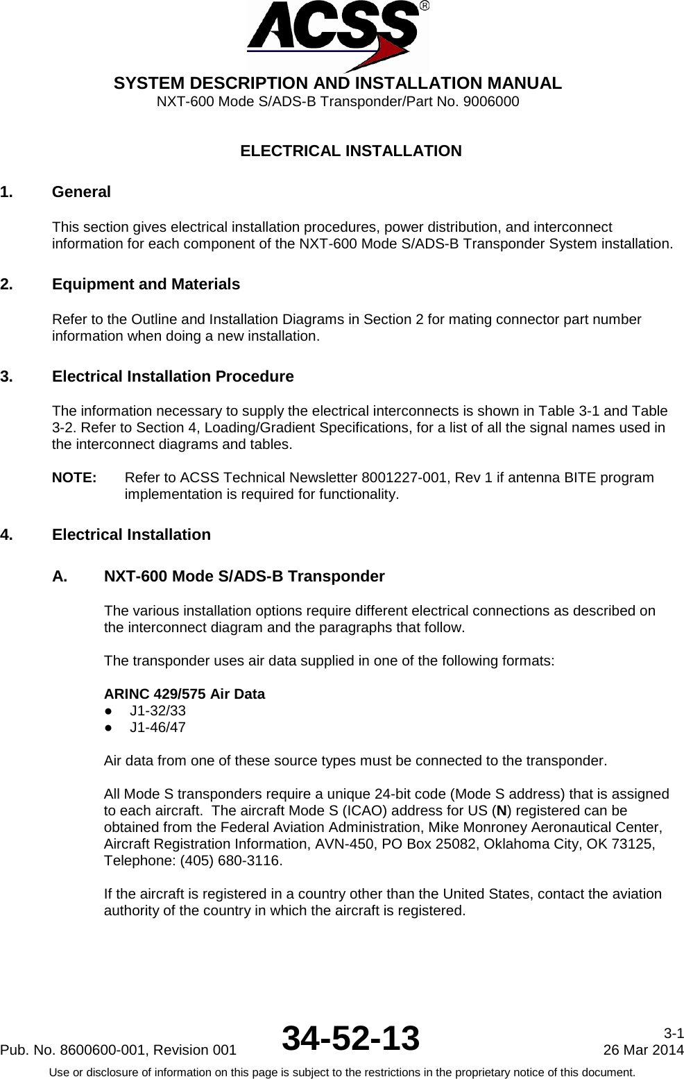  SYSTEM DESCRIPTION AND INSTALLATION MANUAL NXT-600 Mode S/ADS-B Transponder/Part No. 9006000  ELECTRICAL INSTALLATION 1. General This section gives electrical installation procedures, power distribution, and interconnect information for each component of the NXT-600 Mode S/ADS-B Transponder System installation. 2. Equipment and Materials Refer to the Outline and Installation Diagrams in Section 2 for mating connector part number information when doing a new installation. 3. Electrical Installation Procedure The information necessary to supply the electrical interconnects is shown in Table 3-1 and Table 3-2. Refer to Section 4, Loading/Gradient Specifications, for a list of all the signal names used in the interconnect diagrams and tables.  NOTE:  Refer to ACSS Technical Newsletter 8001227-001, Rev 1 if antenna BITE program implementation is required for functionality. 4. Electrical Installation A. NXT-600 Mode S/ADS-B Transponder The various installation options require different electrical connections as described on the interconnect diagram and the paragraphs that follow.  The transponder uses air data supplied in one of the following formats:  ARINC 429/575 Air Data ● J1-32/33 ● J1-46/47  Air data from one of these source types must be connected to the transponder.    All Mode S transponders require a unique 24-bit code (Mode S address) that is assigned to each aircraft.  The aircraft Mode S (ICAO) address for US (N) registered can be obtained from the Federal Aviation Administration, Mike Monroney Aeronautical Center, Aircraft Registration Information, AVN-450, PO Box 25082, Oklahoma City, OK 73125, Telephone: (405) 680-3116.  If the aircraft is registered in a country other than the United States, contact the aviation authority of the country in which the aircraft is registered.  Pub. No. 8600600-001, Revision 001 34-52-13 3-1 26 Mar 2014 Use or disclosure of information on this page is subject to the restrictions in the proprietary notice of this document.  