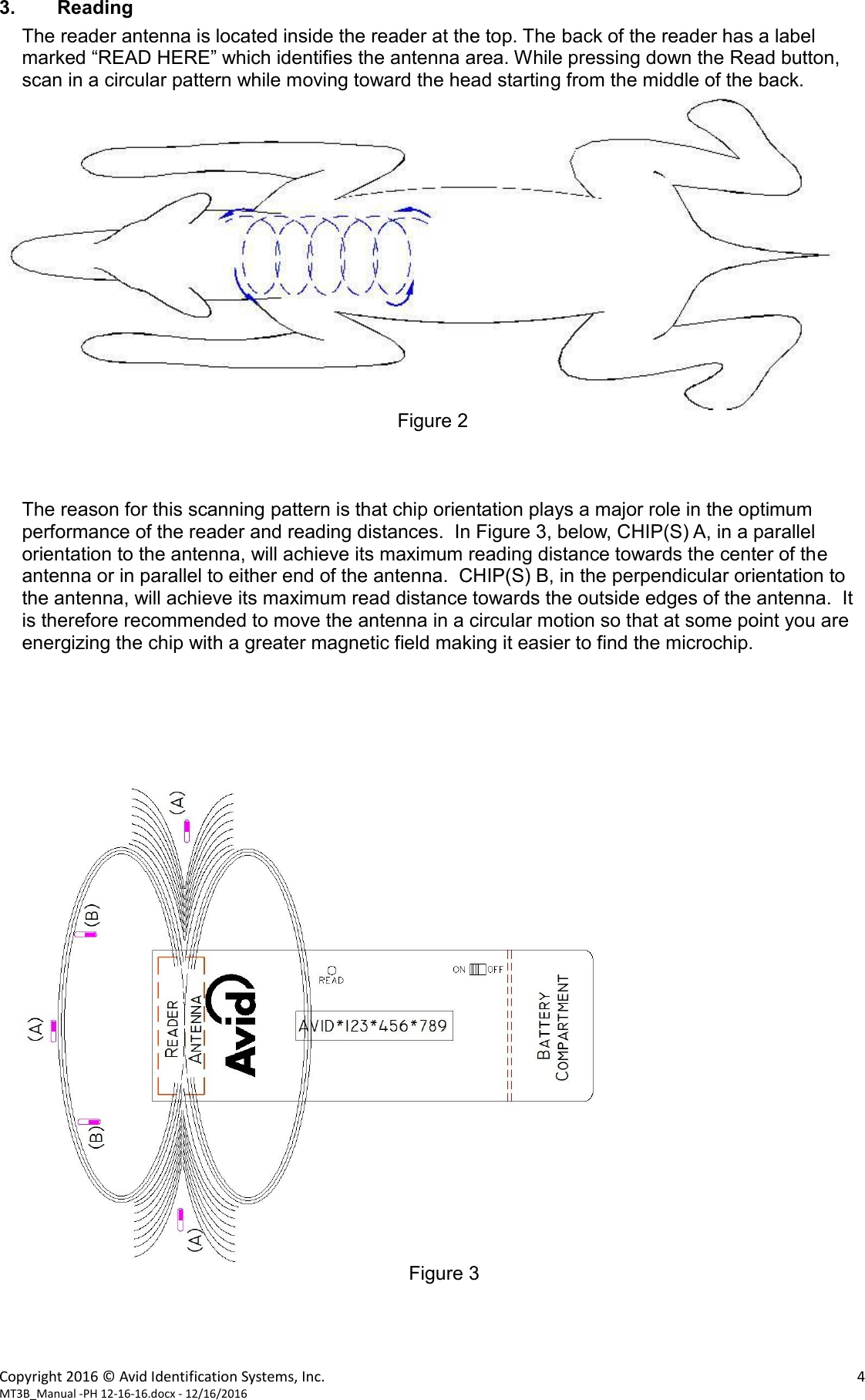 Copyright 2016 &copy; Avid Identification Systems, Inc.    4 MT3B_Manual -PH 12-16-16.docx - 12/16/2016  3. Reading The reader antenna is located inside the reader at the top. The back of the reader has a label marked &ldquo;READ HERE&rdquo; which identifies the antenna area. While pressing down the Read button, scan in a circular pattern while moving toward the head starting from the middle of the back.   Figure 2    The reason for this scanning pattern is that chip orientation plays a major role in the optimum performance of the reader and reading distances.  In Figure 3, below, CHIP(S) A, in a parallel orientation to the antenna, will achieve its maximum reading distance towards the center of the antenna or in parallel to either end of the antenna.  CHIP(S) B, in the perpendicular orientation to the antenna, will achieve its maximum read distance towards the outside edges of the antenna.  It is therefore recommended to move the antenna in a circular motion so that at some point you are energizing the chip with a greater magnetic field making it easier to find the microchip.        Figure 3     