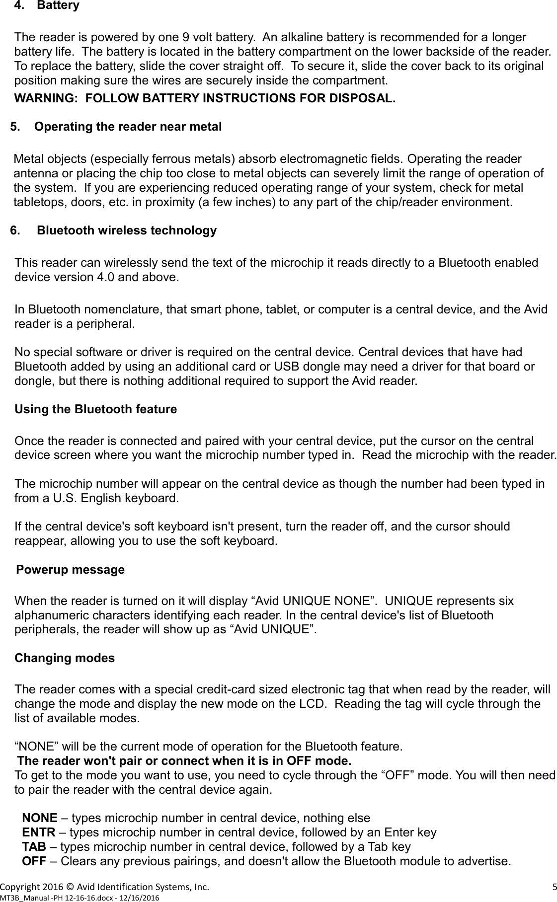 Copyright 2016 &copy; Avid Identification Systems, Inc.    5 MT3B_Manual -PH 12-16-16.docx - 12/16/2016  4. Battery  The reader is powered by one 9 volt battery.  An alkaline battery is recommended for a longer battery life.  The battery is located in the battery compartment on the lower backside of the reader.  To replace the battery, slide the cover straight off.  To secure it, slide the cover back to its original position making sure the wires are securely inside the compartment.  WARNING:  FOLLOW BATTERY INSTRUCTIONS FOR DISPOSAL.     5.    Operating the reader near metal  Metal objects (especially ferrous metals) absorb electromagnetic fields. Operating the reader antenna or placing the chip too close to metal objects can severely limit the range of operation of the system.  If you are experiencing reduced operating range of your system, check for metal tabletops, doors, etc. in proximity (a few inches) to any part of the chip/reader environment.     6. Bluetooth wireless technology  This reader can wirelessly send the text of the microchip it reads directly to a Bluetooth enabled device version 4.0 and above.  In Bluetooth nomenclature, that smart phone, tablet, or computer is a central device, and the Avid reader is a peripheral.  No special software or driver is required on the central device. Central devices that have had Bluetooth added by using an additional card or USB dongle may need a driver for that board or dongle, but there is nothing additional required to support the Avid reader.  Using the Bluetooth feature  Once the reader is connected and paired with your central device, put the cursor on the central device screen where you want the microchip number typed in.  Read the microchip with the reader.  The microchip number will appear on the central device as though the number had been typed in from a U.S. English keyboard.    If the central device's soft keyboard isn't present, turn the reader off, and the cursor should reappear, allowing you to use the soft keyboard.  Powerup message  When the reader is turned on it will display &ldquo;Avid UNIQUE NONE&rdquo;.  UNIQUE represents six alphanumeric characters identifying each reader. In the central device's list of Bluetooth peripherals, the reader will show up as &ldquo;Avid UNIQUE&rdquo;.  Changing modes    The reader comes with a special credit-card sized electronic tag that when read by the reader, will change the mode and display the new mode on the LCD.  Reading the tag will cycle through the list of available modes.  &ldquo;NONE&rdquo; will be the current mode of operation for the Bluetooth feature.      The reader won't pair or connect when it is in OFF mode. To get to the mode you want to use, you need to cycle through the &ldquo;OFF&rdquo; mode. You will then need to pair the reader with the central device again.  NONE &ndash; types microchip number in central device, nothing else ENTR &ndash; types microchip number in central device, followed by an Enter key TAB &ndash; types microchip number in central device, followed by a Tab key OFF &ndash; Clears any previous pairings, and doesn't allow the Bluetooth module to advertise. 