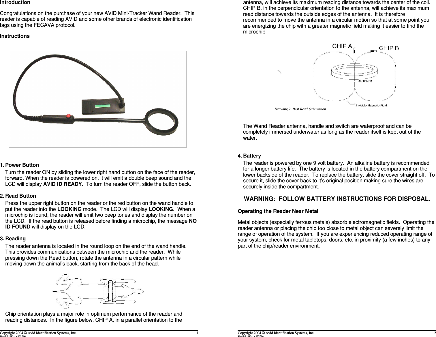 IntroductionCongratulations on the purchase of your new AVID Mini-Tracker Wand Reader.  Thisreader is capable of reading AVID and some other brands of electronic identificationtags using the FECAVA protocol.Instructions1. Power ButtonTurn the reader ON by sliding the lower right hand button on the face of the reader,forward. When the reader is powered on, it will emit a double beep sound and theLCD will display AVID ID READY.  To turn the reader OFF, slide the button back.2. Read ButtonPress the upper right button on the reader or the red button on the wand handle toput the reader into the LOOKING mode.  The LCD will display LOOKING.  When amicrochip is found, the reader will emit two beep tones and display the number onthe LCD.  If the read button is released before finding a microchip, the message NOID FOUND will display on the LCD.3. ReadingThe reader antenna is located in the round loop on the end of the wand handle.This provides communications between the microchip and the reader.  Whilepressing down the Read button, rotate the antenna in a circular pattern whilemoving down the animal&rsquo;s back, starting from the back of the head.  Chip orientation plays a major role in optimum performance of the reader andreading distances.  In the figure below, CHIP A, in a parallel orientation to theCopyright 2004 &copy; Avid Identification Systems, Inc. 1WandRdr1040.sxw 05/17/04antenna, will achieve its maximum reading distance towards the center of the coil.CHIP B, in the perpendicular orientation to the antenna, will achieve its maximumread distance towards the outside edges of the antenna.  It is thereforerecommended to move the antenna in a circular motion so that at some point youare energizing the chip with a greater magnetic field making it easier to find themicrochipThe Wand Reader antenna, handle and switch are waterproof and can becompletely immersed underwater as long as the reader itself is kept out of thewater. 4. BatteryThe reader is powered by one 9 volt battery.  An alkaline battery is recommendedfor a longer battery life.  The battery is located in the battery compartment on thelower backside of the reader.  To replace the battery, slide the cover straight off.  Tosecure it, slide the cover back to it&rsquo;s original position making sure the wires aresecurely inside the compartment.WARNING:  FOLLOW BATTERY INSTRUCTIONS FOR DISPOSAL.Operating the Reader Near MetalMetal objects (especially ferrous metals) absorb electromagnetic fields.  Operating thereader antenna or placing the chip too close to metal object can severely limit therange of operation of the system.  If you are experiencing reduced operating range ofyour system, check for metal tabletops, doors, etc. in proximity (a few inches) to anypart of the chip/reader environment.Copyright 2004 &copy; Avid Identification Systems, Inc. 2WandRdr1040.sxw 05/17/04Drawing 2  Best Read Orientation