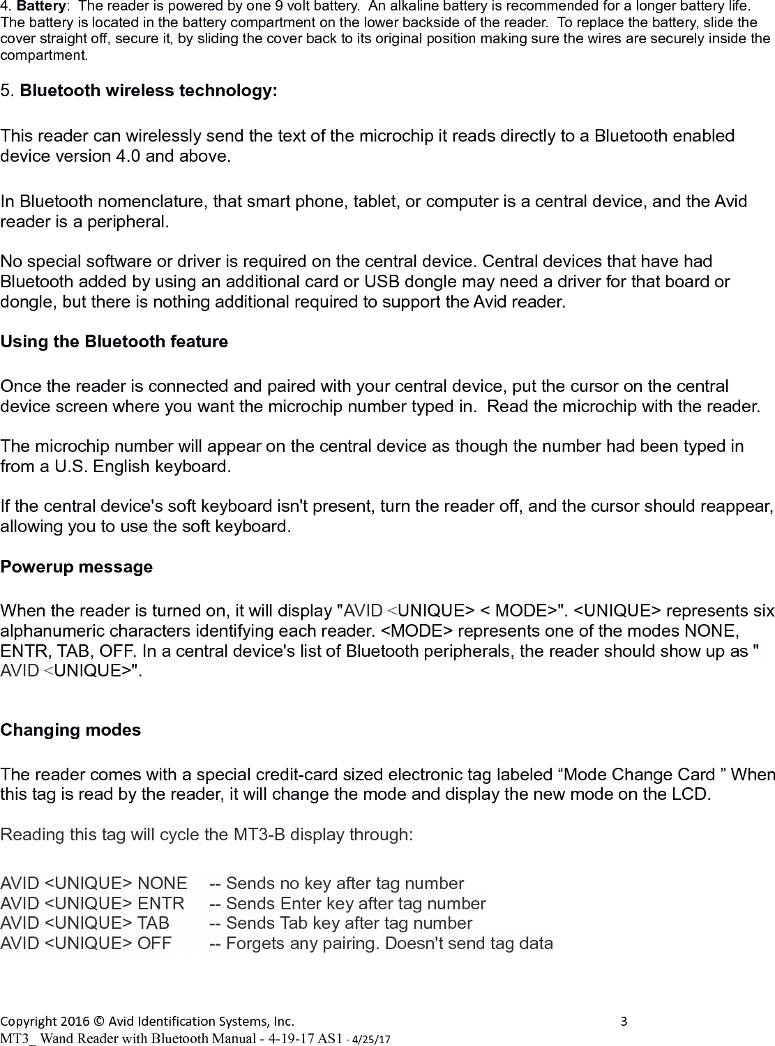 4. Battery:  The reader is powered by one 9 volt battery.  An alkaline battery is recommended for a longer battery life.  The battery is located in the battery compartment on the lower backside of the reader.  To replace the battery, slide the cover straight off, secure it, by sliding the cover back to its original position making sure the wires are securely inside the compartment.5. Bluetooth wireless technology:This reader can wirelessly send the text of the microchip it reads directly to a Bluetooth enabled device version 4.0 and above.In Bluetooth nomenclature, that smart phone, tablet, or computer is a central device, and the Avid reader is a peripheral.No special software or driver is required on the central device. Central devices that have had Bluetooth added by using an additional card or USB dongle may need a driver for that board or dongle, but there is nothing additional required to support the Avid reader.Using the Bluetooth featureOnce the reader is connected and paired with your central device, put the cursor on the central device screen where you want the microchip number typed in.  Read the microchip with the reader.The microchip number will appear on the central device as though the number had been typed in from a U.S. English keyboard.  If the central device's soft keyboard isn't present, turn the reader off, and the cursor should reappear, allowing you to use the soft keyboard.Powerup messageWhen the reader is turned on, it will display "AVID <UNIQUE> < MODE>". <UNIQUE> represents six alphanumeric characters identifying each reader. <MODE> represents one of the modes NONE, ENTR, TAB, OFF. In a central device's list of Bluetooth peripherals, the reader should show up as " AVID <UNIQUE>".Changing modes  The reader comes with a special credit-card sized electronic tag labeled &ldquo;Mode Change Card &rdquo; When this tag is read by the reader, it will change the mode and display the new mode on the LCD.  Reading this tag will cycle the MT3-B display through:AVID <UNIQUE> NONE  -- Sends no key after tag numberAVID <UNIQUE> ENTR   -- Sends Enter key after tag numberAVID <UNIQUE> TAB      -- Sends Tab key after tag numberAVID <UNIQUE> OFF      -- Forgets any pairing. Doesn't send tag dataCopyright 2016 &copy; Avid Identification Systems, Inc. 3MT3_ Wand Reader with Bluetooth Manual - 4-19-17 AS1 - 4/25/17