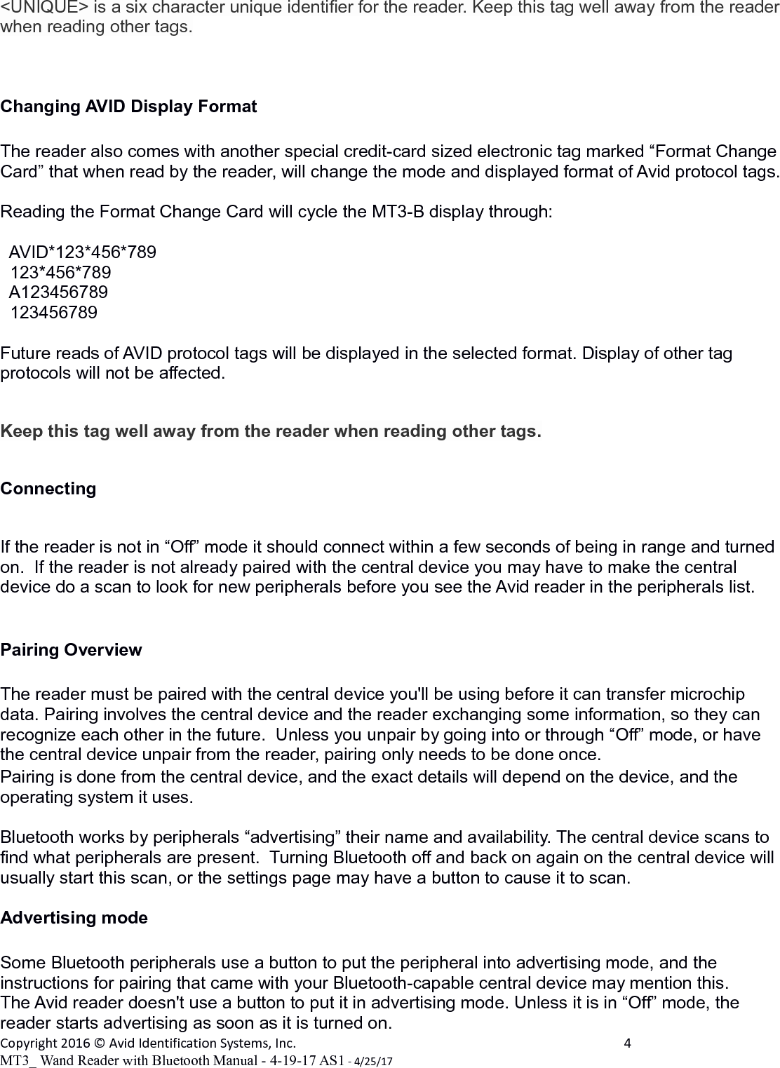 <UNIQUE> is a six character unique identifier for the reader. Keep this tag well away from the reader when reading other tags.Changing AVID Display Format  The reader also comes with another special credit-card sized electronic tag marked &ldquo;Format Change Card&rdquo; that when read by the reader, will change the mode and displayed format of Avid protocol tags. Reading the Format Change Card will cycle the MT3-B display through:  AVID*123*456*789  123*456*789  A123456789  123456789Future reads of AVID protocol tags will be displayed in the selected format. Display of other tag protocols will not be affected.Keep this tag well away from the reader when reading other tags.ConnectingIf the reader is not in &ldquo;Off&rdquo; mode it should connect within a few seconds of being in range and turned on.  If the reader is not already paired with the central device you may have to make the central device do a scan to look for new peripherals before you see the Avid reader in the peripherals list.Pairing OverviewThe reader must be paired with the central device you'll be using before it can transfer microchip data. Pairing involves the central device and the reader exchanging some information, so they can recognize each other in the future.  Unless you unpair by going into or through &ldquo;Off&rdquo; mode, or have the central device unpair from the reader, pairing only needs to be done once.Pairing is done from the central device, and the exact details will depend on the device, and the operating system it uses.Bluetooth works by peripherals &ldquo;advertising&rdquo; their name and availability. The central device scans to find what peripherals are present.  Turning Bluetooth off and back on again on the central device will usually start this scan, or the settings page may have a button to cause it to scan.Advertising modeSome Bluetooth peripherals use a button to put the peripheral into advertising mode, and the instructions for pairing that came with your Bluetooth-capable central device may mention this.    The Avid reader doesn't use a button to put it in advertising mode. Unless it is in &ldquo;Off&rdquo; mode, the reader starts advertising as soon as it is turned on.Copyright 2016 &copy; Avid Identification Systems, Inc. 4MT3_ Wand Reader with Bluetooth Manual - 4-19-17 AS1 - 4/25/17