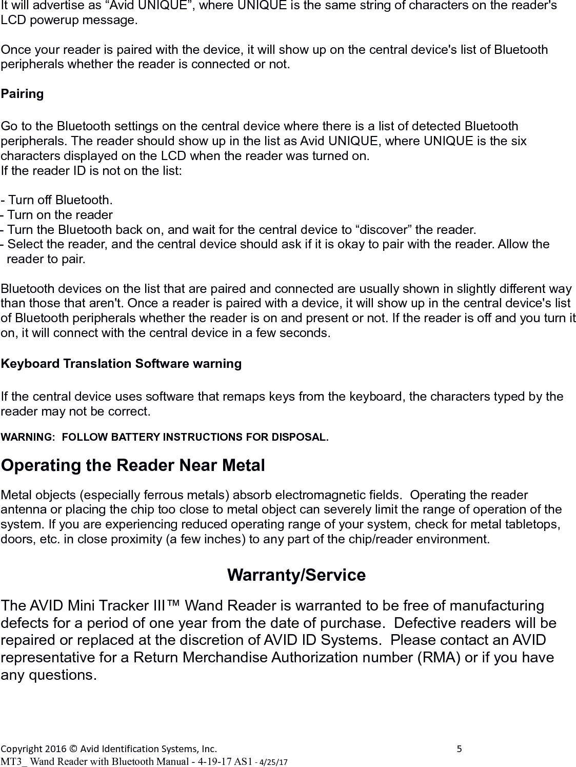 It will advertise as &ldquo;Avid UNIQUE&rdquo;, where UNIQUE is the same string of characters on the reader's LCD powerup message.Once your reader is paired with the device, it will show up on the central device's list of Bluetooth peripherals whether the reader is connected or not.PairingGo to the Bluetooth settings on the central device where there is a list of detected Bluetooth peripherals. The reader should show up in the list as Avid UNIQUE, where UNIQUE is the six characters displayed on the LCD when the reader was turned on.If the reader ID is not on the list:- Turn off Bluetooth.- Turn on the reader- Turn the Bluetooth back on, and wait for the central device to &ldquo;discover&rdquo; the reader.- Select the reader, and the central device should ask if it is okay to pair with the reader. Allow the     reader to pair.Bluetooth devices on the list that are paired and connected are usually shown in slightly different way than those that aren't. Once a reader is paired with a device, it will show up in the central device's list of Bluetooth peripherals whether the reader is on and present or not. If the reader is off and you turn iton, it will connect with the central device in a few seconds.Keyboard Translation Software warningIf the central device uses software that remaps keys from the keyboard, the characters typed by the reader may not be correct.WARNING:  FOLLOW BATTERY INSTRUCTIONS FOR DISPOSAL.Operating the Reader Near MetalMetal objects (especially ferrous metals) absorb electromagnetic fields.  Operating the reader antenna or placing the chip too close to metal object can severely limit the range of operation of the system. If you are experiencing reduced operating range of your system, check for metal tabletops, doors, etc. in close proximity (a few inches) to any part of the chip/reader environment.Warranty/ServiceThe AVID Mini Tracker III&trade; Wand Reader is warranted to be free of manufacturing defects for a period of one year from the date of purchase.  Defective readers will be repaired or replaced at the discretion of AVID ID Systems.  Please contact an AVID representative for a Return Merchandise Authorization number (RMA) or if you have any questions.Copyright 2016 &copy; Avid Identification Systems, Inc. 5MT3_ Wand Reader with Bluetooth Manual - 4-19-17 AS1 - 4/25/17