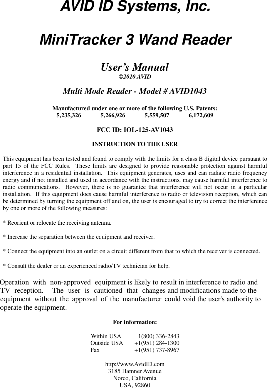 AVID ID Systems, Inc.  MiniTracker 3 Wand Reader  User&rsquo;s Manual &copy;2010 AVID   Multi Mode Reader - Model # AVID1043  Manufactured under one or more of the following U.S. Patents: 5,235,326  5,266,926  5,559,507  6,172,609  FCC ID: IOL-125-AV1043  INSTRUCTION TO THE USER  This equipment has been tested and found to comply with the limits for a class B digital device pursuant to part  15  of  the  FCC  Rules.   These  limits  are designed to provide reasonable protection  against harmful interference in a residential installation.  This equipment generates, uses and can radiate radio frequency energy and if not installed and used in accordance with the instructions, may cause harmful interference to radio  communications.    However,  there  is  no  guarantee  that  interference  will  not  occur  in  a  particular installation.  If this equipment does cause harmful interference to radio or television reception, which can be determined by turning the equipment off and on, the user is encouraged to try to correct the interference by one or more of the following measures:  * Reorient or relocate the receiving antenna.  * Increase the separation between the equipment and receiver.  * Connect the equipment into an outlet on a circuit different from that to which the receiver is connected.  * Consult the dealer or an experienced radio/TV technician for help.  Operation with non-approved equipment is likely to result in interference to radio and TV reception.  The user is cautioned that changes and modifications made to the equipment without the approval of the manufacturer could void the user's authority to operate the equipment.  For information:  Within USA     1(800) 336-2843 Outside USA  +1(951) 284-1300 Fax    +1(951) 737-8967  http://www.AvidID.com 3185 Hamner Avenue Norco, California USA, 92860 