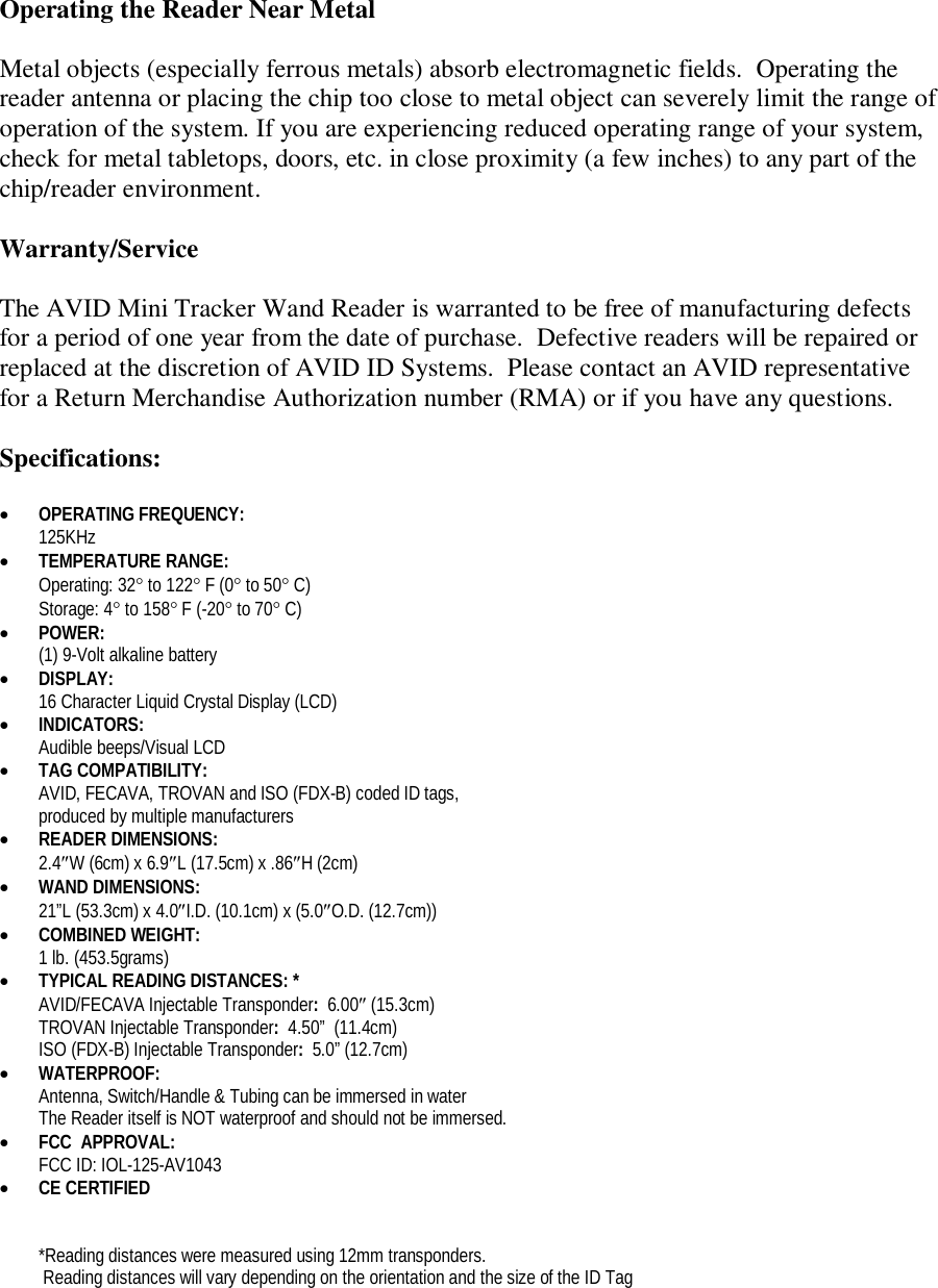 Operating the Reader Near Metal  Metal objects (especially ferrous metals) absorb electromagnetic fields.  Operating the reader antenna or placing the chip too close to metal object can severely limit the range of operation of the system. If you are experiencing reduced operating range of your system, check for metal tabletops, doors, etc. in close proximity (a few inches) to any part of the chip/reader environment.  Warranty/Service  The AVID Mini Tracker Wand Reader is warranted to be free of manufacturing defects for a period of one year from the date of purchase.  Defective readers will be repaired or replaced at the discretion of AVID ID Systems.  Please contact an AVID representative for a Return Merchandise Authorization number (RMA) or if you have any questions.  Specifications:   OPERATING FREQUENCY:   125KHz  TEMPERATURE RANGE:  Operating: 32 to 122 F (0 to 50 C) Storage: 4 to 158 F (-20 to 70 C)  POWER:   (1) 9-Volt alkaline battery   DISPLAY: 16 Character Liquid Crystal Display (LCD)  INDICATORS: Audible beeps/Visual LCD  TAG COMPATIBILITY: AVID, FECAVA, TROVAN and ISO (FDX-B) coded ID tags,  produced by multiple manufacturers  READER DIMENSIONS: 2.4W (6cm) x 6.9L (17.5cm) x .86H (2cm)   WAND DIMENSIONS: 21&rdquo;L (53.3cm) x 4.0I.D. (10.1cm) x (5.0O.D. (12.7cm))  COMBINED WEIGHT:  1 lb. (453.5grams)  TYPICAL READING DISTANCES: *   AVID/FECAVA Injectable Transponder:  6.00 (15.3cm) TROVAN Injectable Transponder:  4.50&rdquo;  (11.4cm) ISO (FDX-B) Injectable Transponder:  5.0&rdquo; (12.7cm)  WATERPROOF:  Antenna, Switch/Handle &amp; Tubing can be immersed in water The Reader itself is NOT waterproof and should not be immersed.  FCC  APPROVAL: FCC ID: IOL-125-AV1043  CE CERTIFIED   *Reading distances were measured using 12mm transponders.  Reading distances will vary depending on the orientation and the size of the ID Tag 