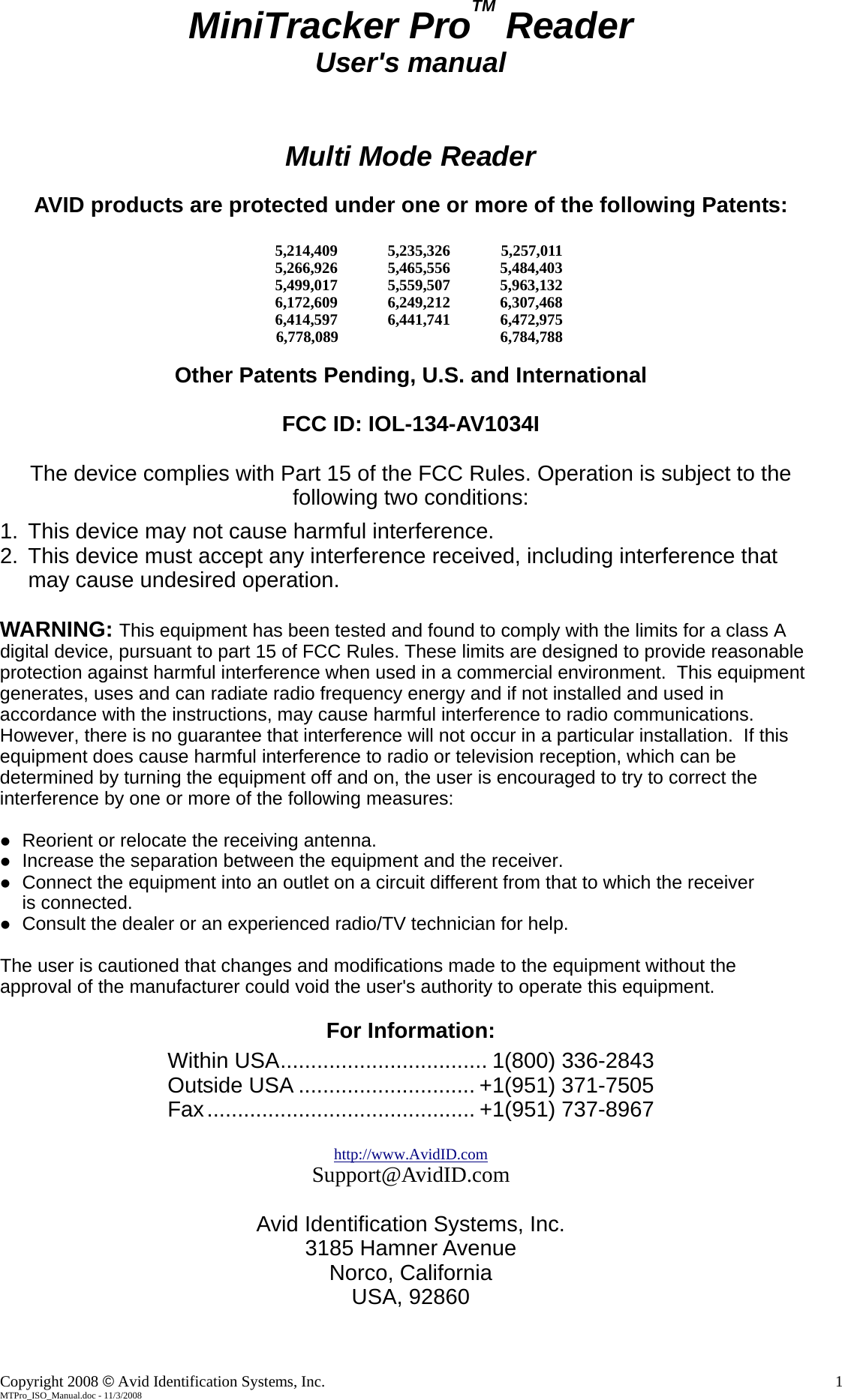 MiniTracker ProTM Reader User's manual   Multi Mode Reader  AVID products are protected under one or more of the following Patents:     5,214,409 5,235,326 5,257,011    5,266,926 5,465,556 5,484,403    5,499,017 5,559,507 5,963,132    6,172,609 6,249,212 6,307,468      6,414,597 6,441,741 6,472,975                    6,778,089            6,784,788          Other Patents Pending, U.S. and International  FCC ID: IOL-134-AV1034I  The device complies with Part 15 of the FCC Rules. Operation is subject to the following two conditions: 1.  This device may not cause harmful interference. 2.  This device must accept any interference received, including interference that may cause undesired operation.  WARNING: This equipment has been tested and found to comply with the limits for a class A digital device, pursuant to part 15 of FCC Rules. These limits are designed to provide reasonable protection against harmful interference when used in a commercial environment.  This equipment generates, uses and can radiate radio frequency energy and if not installed and used in accordance with the instructions, may cause harmful interference to radio communications.  However, there is no guarantee that interference will not occur in a particular installation.  If this equipment does cause harmful interference to radio or television reception, which can be determined by turning the equipment off and on, the user is encouraged to try to correct the interference by one or more of the following measures:   Reorient or relocate the receiving antenna.  Increase the separation between the equipment and the receiver.  Connect the equipment into an outlet on a circuit different from that to which the receiver  is connected.  Consult the dealer or an experienced radio/TV technician for help.  The user is cautioned that changes and modifications made to the equipment without the  approval of the manufacturer could void the user's authority to operate this equipment.  For Information: Within USA.................................. 1(800) 336-2843 Outside USA ............................. +1(951) 371-7505 Fax............................................ +1(951) 737-8967  http://www.AvidID.comSupport@AvidID.com  Avid Identification Systems, Inc. 3185 Hamner Avenue Norco, California USA, 92860  Copyright 2008 &copy; Avid Identification Systems, Inc.    1 MTPro_ISO_Manual.doc - 11/3/2008 