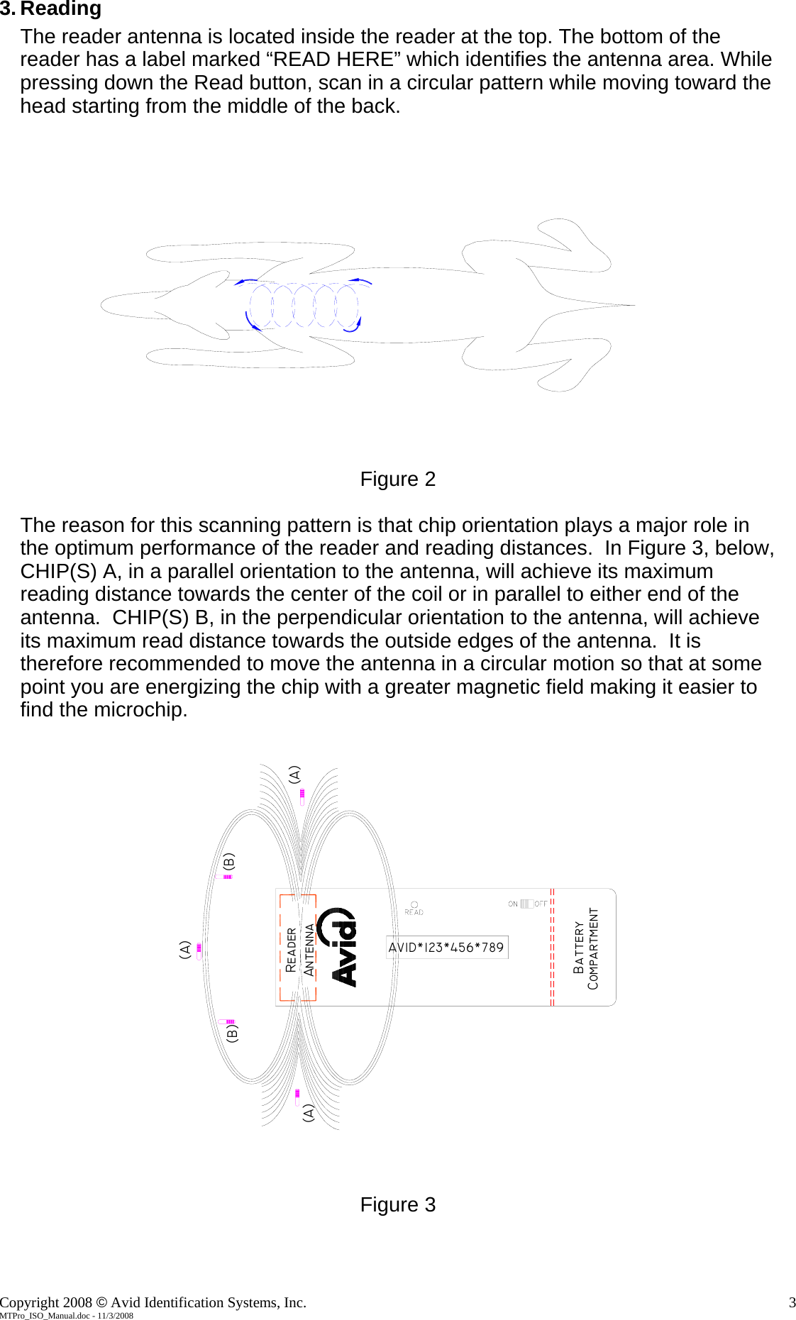 3. Reading The reader antenna is located inside the reader at the top. The bottom of the reader has a label marked &ldquo;READ HERE&rdquo; which identifies the antenna area. While pressing down the Read button, scan in a circular pattern while moving toward the head starting from the middle of the back.    Figure 2  The reason for this scanning pattern is that chip orientation plays a major role in the optimum performance of the reader and reading distances.  In Figure 3, below, CHIP(S) A, in a parallel orientation to the antenna, will achieve its maximum reading distance towards the center of the coil or in parallel to either end of the antenna.  CHIP(S) B, in the perpendicular orientation to the antenna, will achieve its maximum read distance towards the outside edges of the antenna.  It is therefore recommended to move the antenna in a circular motion so that at some point you are energizing the chip with a greater magnetic field making it easier to find the microchip.  BatteryCompartmentAVID*123*456*789AntennaReader(A)(B)(A)(A)(B)   Figure 3   Copyright 2008 &copy; Avid Identification Systems, Inc.    3 MTPro_ISO_Manual.doc - 11/3/2008 