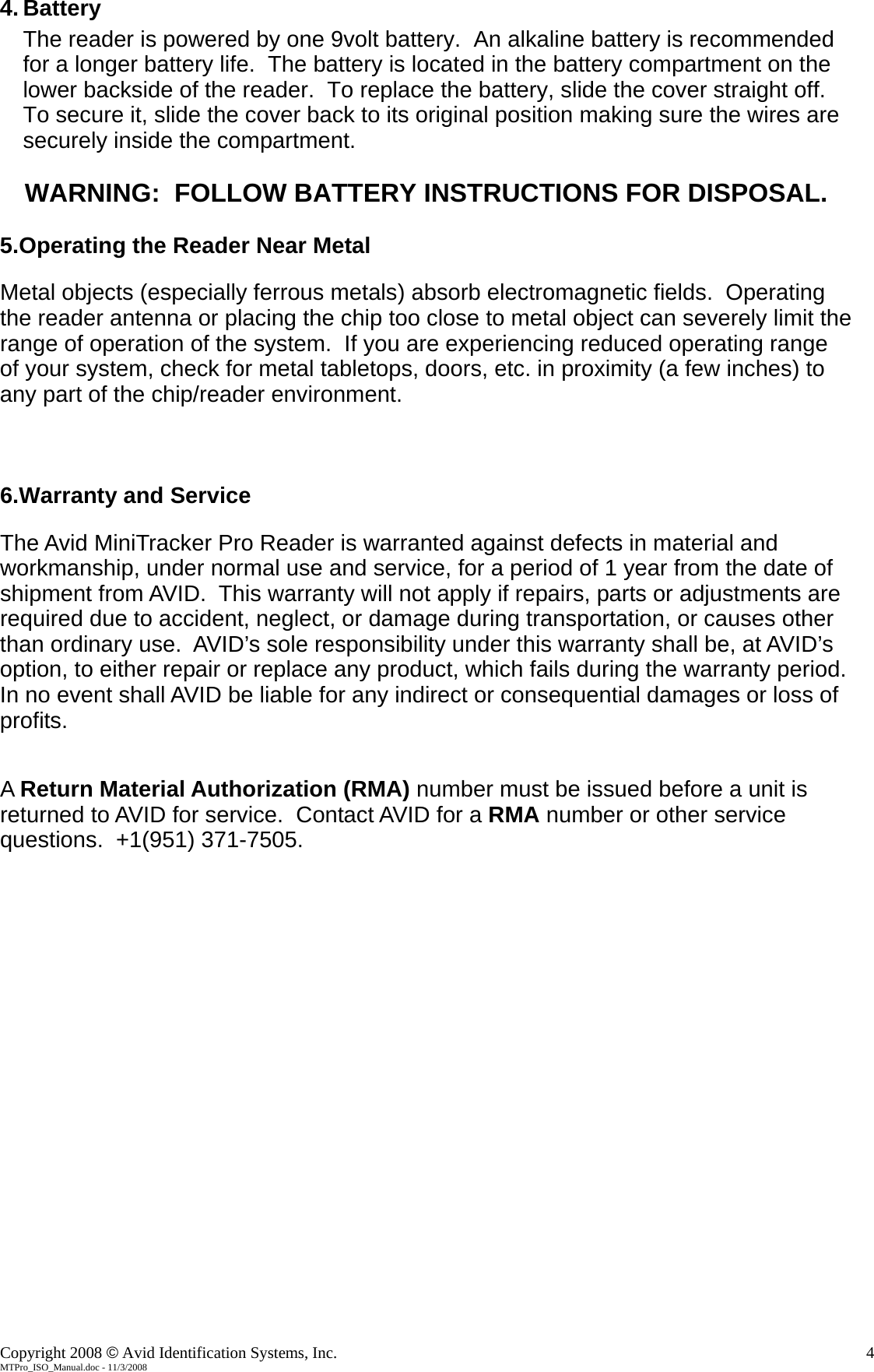    4. Battery The reader is powered by one 9volt battery.  An alkaline battery is recommended for a longer battery life.  The battery is located in the battery compartment on the lower backside of the reader.  To replace the battery, slide the cover straight off.  To secure it, slide the cover back to its original position making sure the wires are securely inside the compartment.  WARNING:  FOLLOW BATTERY INSTRUCTIONS FOR DISPOSAL.  5.Operating the Reader Near Metal  Metal objects (especially ferrous metals) absorb electromagnetic fields.  Operating the reader antenna or placing the chip too close to metal object can severely limit the range of operation of the system.  If you are experiencing reduced operating range of your system, check for metal tabletops, doors, etc. in proximity (a few inches) to any part of the chip/reader environment.    6.Warranty and Service  The Avid MiniTracker Pro Reader is warranted against defects in material and workmanship, under normal use and service, for a period of 1 year from the date of shipment from AVID.  This warranty will not apply if repairs, parts or adjustments are required due to accident, neglect, or damage during transportation, or causes other than ordinary use.  AVID&rsquo;s sole responsibility under this warranty shall be, at AVID&rsquo;s option, to either repair or replace any product, which fails during the warranty period.  In no event shall AVID be liable for any indirect or consequential damages or loss of profits.   A Return Material Authorization (RMA) number must be issued before a unit is returned to AVID for service.  Contact AVID for a RMA number or other service questions.  +1(951) 371-7505. Copyright 2008 &copy; Avid Identification Systems, Inc.    4 MTPro_ISO_Manual.doc - 11/3/2008 