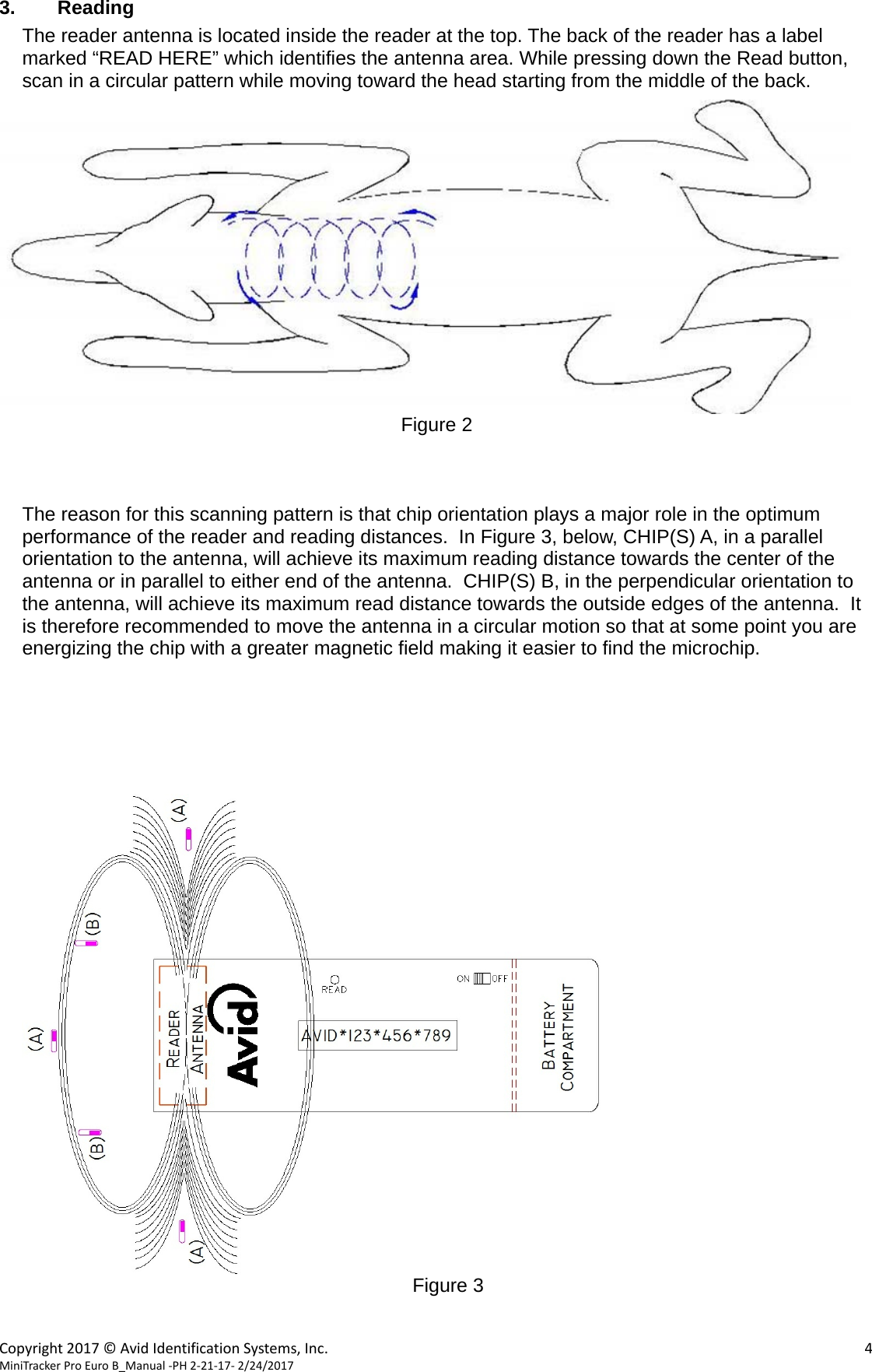  Copyright2017&copy;AvidIdentificationSystems,Inc. 4MiniTrackerProEuroB_Manual‐PH2‐21‐17‐2/24/2017  3. Reading The reader antenna is located inside the reader at the top. The back of the reader has a label marked &ldquo;READ HERE&rdquo; which identifies the antenna area. While pressing down the Read button, scan in a circular pattern while moving toward the head starting from the middle of the back.   Figure 2    The reason for this scanning pattern is that chip orientation plays a major role in the optimum performance of the reader and reading distances.  In Figure 3, below, CHIP(S) A, in a parallel orientation to the antenna, will achieve its maximum reading distance towards the center of the antenna or in parallel to either end of the antenna.  CHIP(S) B, in the perpendicular orientation to the antenna, will achieve its maximum read distance towards the outside edges of the antenna.  It is therefore recommended to move the antenna in a circular motion so that at some point you are energizing the chip with a greater magnetic field making it easier to find the microchip.        Figure 3   