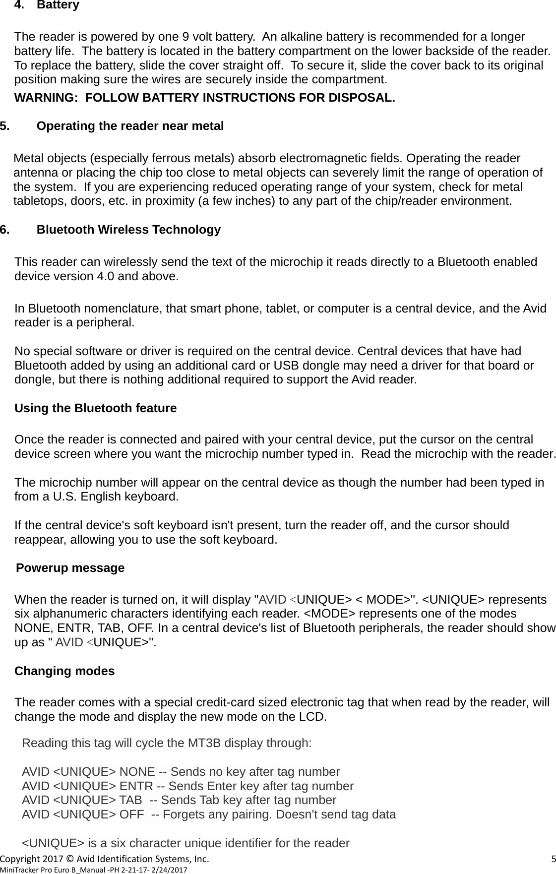  Copyright2017&copy;AvidIdentificationSystems,Inc. 5MiniTrackerProEuroB_Manual‐PH2‐21‐17‐2/24/2017  4. Battery  The reader is powered by one 9 volt battery.  An alkaline battery is recommended for a longer battery life.  The battery is located in the battery compartment on the lower backside of the reader.  To replace the battery, slide the cover straight off.  To secure it, slide the cover back to its original position making sure the wires are securely inside the compartment.  WARNING:  FOLLOW BATTERY INSTRUCTIONS FOR DISPOSAL.  5.  Operating the reader near metal  Metal objects (especially ferrous metals) absorb electromagnetic fields. Operating the reader antenna or placing the chip too close to metal objects can severely limit the range of operation of the system.  If you are experiencing reduced operating range of your system, check for metal tabletops, doors, etc. in proximity (a few inches) to any part of the chip/reader environment.  6.  Bluetooth Wireless Technology  This reader can wirelessly send the text of the microchip it reads directly to a Bluetooth enabled device version 4.0 and above.  In Bluetooth nomenclature, that smart phone, tablet, or computer is a central device, and the Avid reader is a peripheral.  No special software or driver is required on the central device. Central devices that have had Bluetooth added by using an additional card or USB dongle may need a driver for that board or dongle, but there is nothing additional required to support the Avid reader.  Using the Bluetooth feature  Once the reader is connected and paired with your central device, put the cursor on the central device screen where you want the microchip number typed in.  Read the microchip with the reader.  The microchip number will appear on the central device as though the number had been typed in from a U.S. English keyboard.    If the central device's soft keyboard isn't present, turn the reader off, and the cursor should reappear, allowing you to use the soft keyboard.  Powerup message  When the reader is turned on, it will display "AVID <UNIQUE> < MODE>". <UNIQUE> represents six alphanumeric characters identifying each reader. <MODE> represents one of the modes NONE, ENTR, TAB, OFF. In a central device's list of Bluetooth peripherals, the reader should show up as " AVID <UNIQUE>".  Changing modes    The reader comes with a special credit-card sized electronic tag that when read by the reader, will change the mode and display the new mode on the LCD.    Reading this tag will cycle the MT3B display through:  AVID <UNIQUE> NONE -- Sends no key after tag number AVID <UNIQUE> ENTR -- Sends Enter key after tag number AVID <UNIQUE> TAB  -- Sends Tab key after tag number AVID <UNIQUE> OFF  -- Forgets any pairing. Doesn't send tag data  <UNIQUE> is a six character unique identifier for the reader 