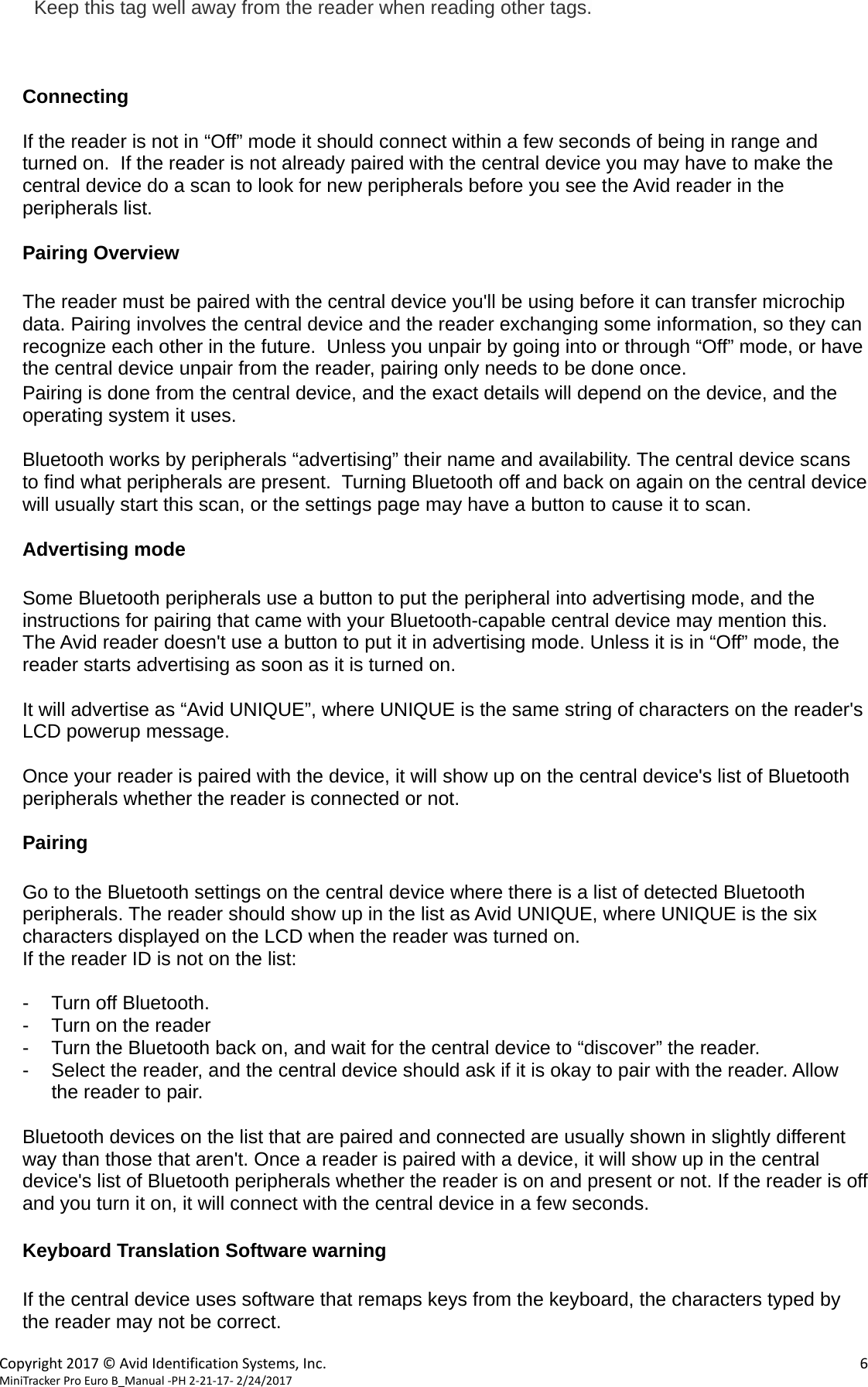  Copyright2017&copy;AvidIdentificationSystems,Inc. 6MiniTrackerProEuroB_Manual‐PH2‐21‐17‐2/24/2017 Keep this tag well away from the reader when reading other tags.    Connecting  If the reader is not in &ldquo;Off&rdquo; mode it should connect within a few seconds of being in range and turned on.  If the reader is not already paired with the central device you may have to make the central device do a scan to look for new peripherals before you see the Avid reader in the peripherals list.  Pairing Overview  The reader must be paired with the central device you'll be using before it can transfer microchip data. Pairing involves the central device and the reader exchanging some information, so they can recognize each other in the future.  Unless you unpair by going into or through &ldquo;Off&rdquo; mode, or have the central device unpair from the reader, pairing only needs to be done once. Pairing is done from the central device, and the exact details will depend on the device, and the operating system it uses.  Bluetooth works by peripherals &ldquo;advertising&rdquo; their name and availability. The central device scans to find what peripherals are present.  Turning Bluetooth off and back on again on the central device will usually start this scan, or the settings page may have a button to cause it to scan.  Advertising mode  Some Bluetooth peripherals use a button to put the peripheral into advertising mode, and the instructions for pairing that came with your Bluetooth-capable central device may mention this.     The Avid reader doesn't use a button to put it in advertising mode. Unless it is in &ldquo;Off&rdquo; mode, the reader starts advertising as soon as it is turned on.  It will advertise as &ldquo;Avid UNIQUE&rdquo;, where UNIQUE is the same string of characters on the reader's LCD powerup message.  Once your reader is paired with the device, it will show up on the central device's list of Bluetooth peripherals whether the reader is connected or not.  Pairing  Go to the Bluetooth settings on the central device where there is a list of detected Bluetooth peripherals. The reader should show up in the list as Avid UNIQUE, where UNIQUE is the six characters displayed on the LCD when the reader was turned on. If the reader ID is not on the list:  -  Turn off Bluetooth. -  Turn on the reader -  Turn the Bluetooth back on, and wait for the central device to &ldquo;discover&rdquo; the reader. -  Select the reader, and the central device should ask if it is okay to pair with the reader. Allow the reader to pair.  Bluetooth devices on the list that are paired and connected are usually shown in slightly different way than those that aren't. Once a reader is paired with a device, it will show up in the central device's list of Bluetooth peripherals whether the reader is on and present or not. If the reader is off and you turn it on, it will connect with the central device in a few seconds.  Keyboard Translation Software warning  If the central device uses software that remaps keys from the keyboard, the characters typed by the reader may not be correct. 