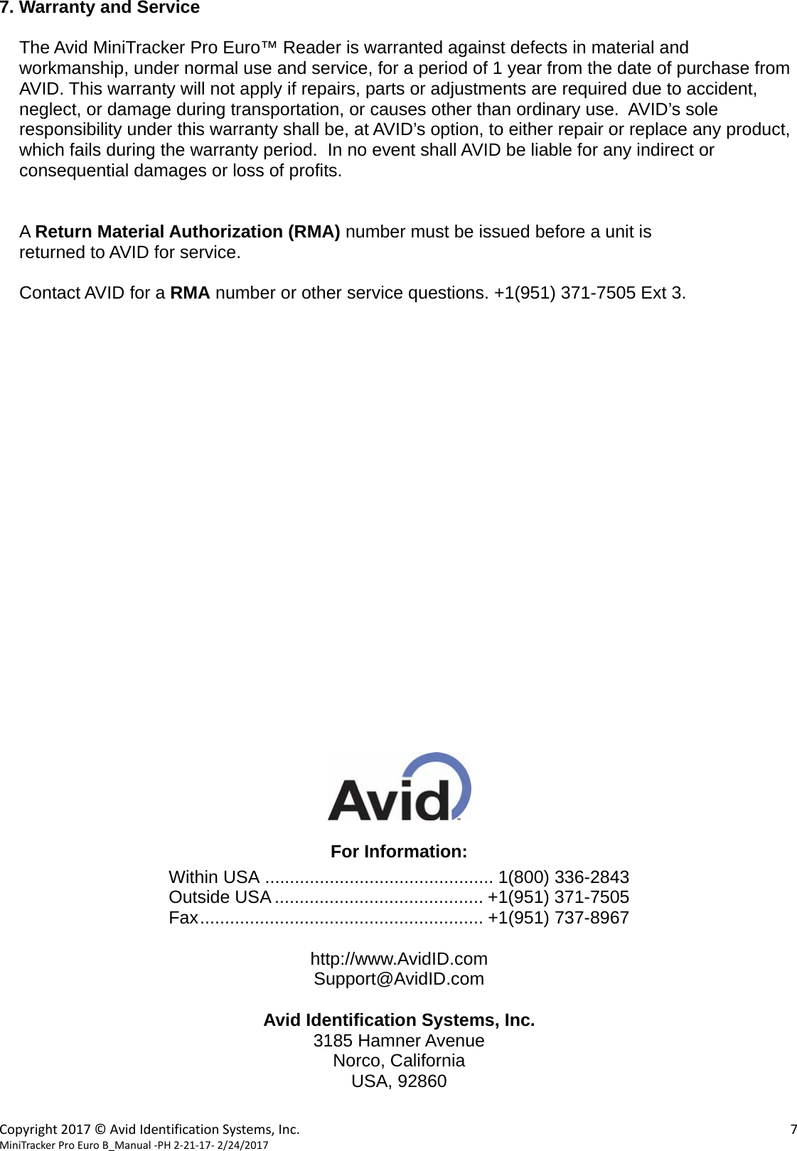  Copyright2017&copy;AvidIdentificationSystems,Inc. 7MiniTrackerProEuroB_Manual‐PH2‐21‐17‐2/24/2017       7. Warranty and Service  The Avid MiniTracker Pro Euro&trade; Reader is warranted against defects in material and workmanship, under normal use and service, for a period of 1 year from the date of purchase from AVID. This warranty will not apply if repairs, parts or adjustments are required due to accident, neglect, or damage during transportation, or causes other than ordinary use.  AVID&rsquo;s sole responsibility under this warranty shall be, at AVID&rsquo;s option, to either repair or replace any product, which fails during the warranty period.  In no event shall AVID be liable for any indirect or consequential damages or loss of profits.   A Return Material Authorization (RMA) number must be issued before a unit is returned to AVID for service.    Contact AVID for a RMA number or other service questions. +1(951) 371-7505 Ext 3.                         For Information: Within USA .............................................. 1(800) 336-2843 Outside USA .......................................... +1(951) 371-7505 Fax .........................................................  +1(951) 737-8967  http://www.AvidID.com Support@AvidID.com  Avid Identification Systems, Inc. 3185 Hamner Avenue Norco, California USA, 92860  