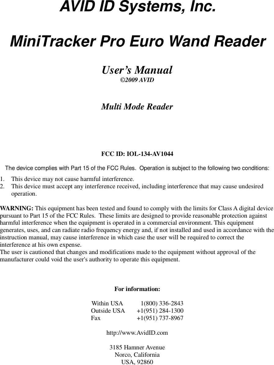 AVID ID Systems, Inc.  MiniTracker Pro Euro Wand Reader  User&rsquo;s Manual &copy;2009 AVID     Multi Mode Reader      FCC ID: IOL-134-AV1044  The device complies with Part 15 of the FCC Rules.  Operation is subject to the following two conditions: 1.  This device may not cause harmful interference. 2.  This device must accept any interference received, including interference that may cause undesired operation.  WARNING: This equipment has been tested and found to comply with the limits for Class A digital device pursuant to Part 15 of the FCC Rules.  These limits are designed to provide reasonable protection against harmful interference when the equipment is operated in a commercial environment. This equipment generates, uses, and can radiate radio frequency energy and, if not installed and used in accordance with the instruction manual, may cause interference in which case the user will be required to correct the interference at his own expense. The user is cautioned that changes and modifications made to the equipment without approval of the manufacturer could void the user's authority to operate this equipment.    For information:  Within USA     1(800) 336-2843 Outside USA  +1(951) 284-1300 Fax    +1(951) 737-8967  http://www.AvidID.com  3185 Hamner Avenue Norco, California USA, 92860  