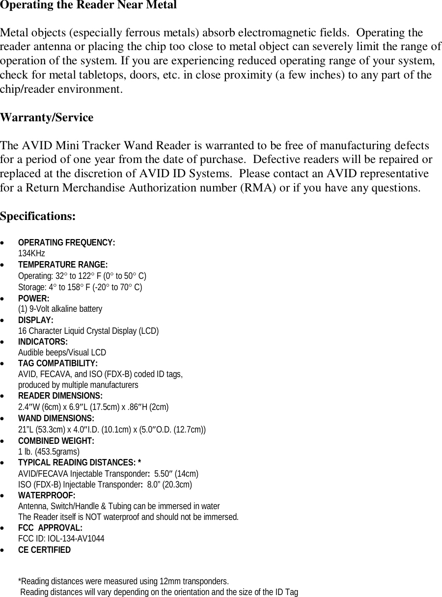 Operating the Reader Near Metal  Metal objects (especially ferrous metals) absorb electromagnetic fields.  Operating the reader antenna or placing the chip too close to metal object can severely limit the range of operation of the system. If you are experiencing reduced operating range of your system, check for metal tabletops, doors, etc. in close proximity (a few inches) to any part of the chip/reader environment.  Warranty/Service  The AVID Mini Tracker Wand Reader is warranted to be free of manufacturing defects for a period of one year from the date of purchase.  Defective readers will be repaired or replaced at the discretion of AVID ID Systems.  Please contact an AVID representative for a Return Merchandise Authorization number (RMA) or if you have any questions.  Specifications:   OPERATING FREQUENCY:   134KHz  TEMPERATURE RANGE:  Operating: 32 to 122 F (0 to 50 C) Storage: 4 to 158 F (-20 to 70 C)  POWER:   (1) 9-Volt alkaline battery   DISPLAY: 16 Character Liquid Crystal Display (LCD)  INDICATORS: Audible beeps/Visual LCD  TAG COMPATIBILITY: AVID, FECAVA, and ISO (FDX-B) coded ID tags,  produced by multiple manufacturers  READER DIMENSIONS: 2.4W (6cm) x 6.9L (17.5cm) x .86H (2cm)   WAND DIMENSIONS: 21&rdquo;L (53.3cm) x 4.0I.D. (10.1cm) x (5.0O.D. (12.7cm))  COMBINED WEIGHT:  1 lb. (453.5grams)  TYPICAL READING DISTANCES: *   AVID/FECAVA Injectable Transponder:  5.50 (14cm) ISO (FDX-B) Injectable Transponder:  8.0&rdquo; (20.3cm)  WATERPROOF:  Antenna, Switch/Handle &amp; Tubing can be immersed in water The Reader itself is NOT waterproof and should not be immersed.  FCC  APPROVAL: FCC ID: IOL-134-AV1044  CE CERTIFIED   *Reading distances were measured using 12mm transponders.  Reading distances will vary depending on the orientation and the size of the ID Tag 