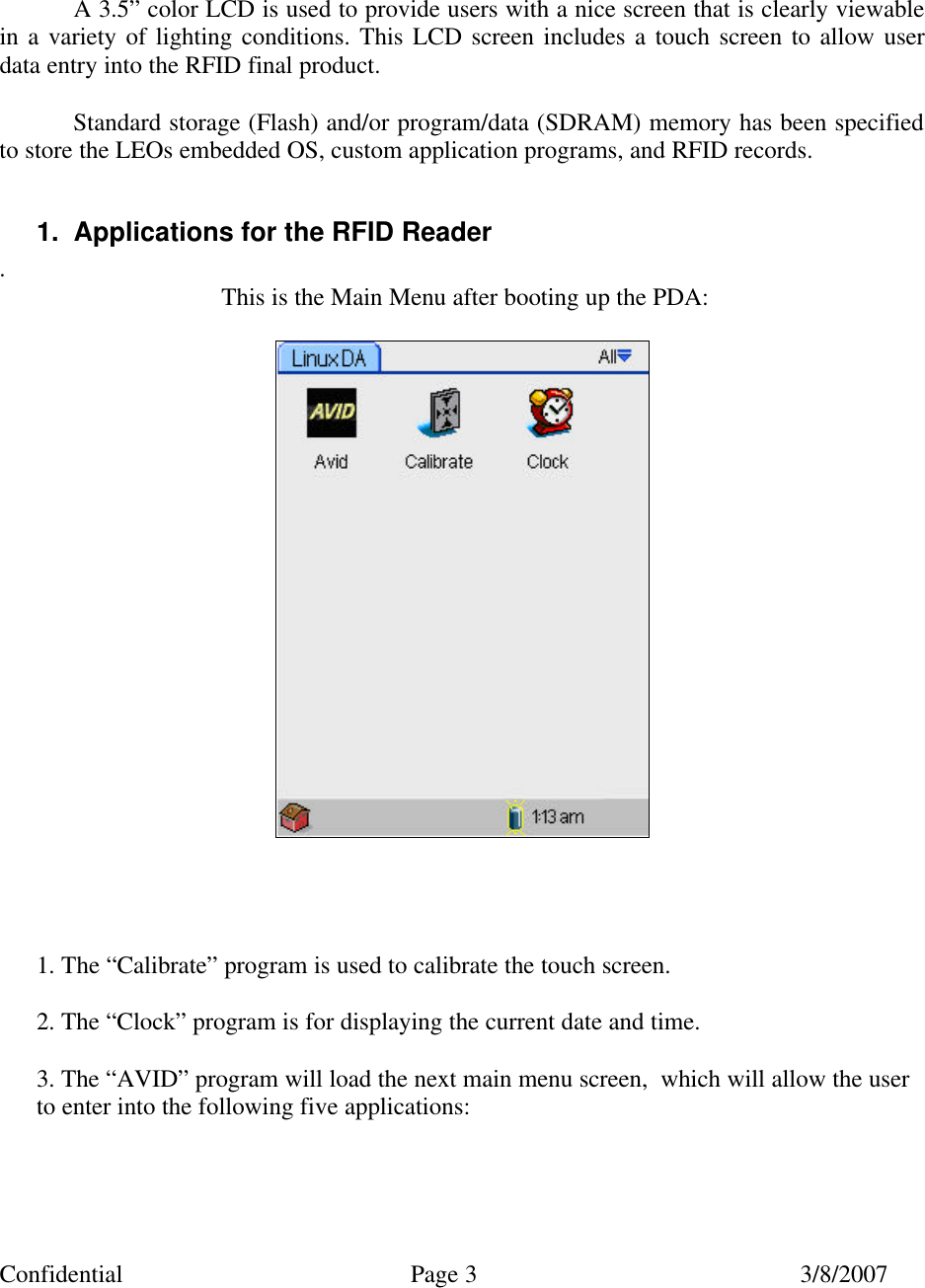 Confidential Page 3 3/8/2007     A 3.5&rdquo; color LCD is used to provide users with a nice screen that is clearly viewable in a variety of lighting conditions. This LCD screen includes a touch screen to allow user data entry into the RFID final product.  Standard storage (Flash) and/or program/data (SDRAM) memory has been specified to store the LEOs embedded OS, custom application programs, and RFID records.  1. Applications for the RFID Reader . This is the Main Menu after booting up the PDA:        1. The &ldquo;Calibrate&rdquo; program is used to calibrate the touch screen.  2. The &ldquo;Clock&rdquo; program is for displaying the current date and time.  3. The &ldquo;AVID&rdquo; program will load the next main menu screen,  which will allow the user     to enter into the following five applications:    
