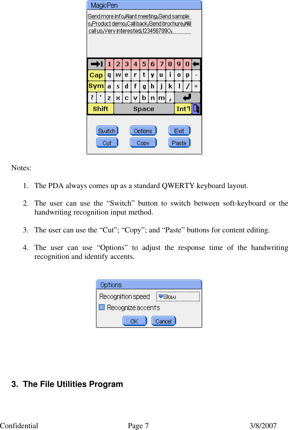 Confidential Page 7 3/8/2007    Notes:  1. The PDA always comes up as a standard QWERTY keyboard layout.  2. The user can use the &ldquo;Switch&rdquo; button to switch between soft-keyboard or the handwriting recognition input method.  3. The user can use the &ldquo;Cut&rdquo;; &ldquo;Copy&rdquo;; and &ldquo;Paste&rdquo; buttons for content editing.  4. The user can use &ldquo;Options&rdquo; to adjust the response time of the handwriting recognition and identify accents.            3. The File Utilities Program  