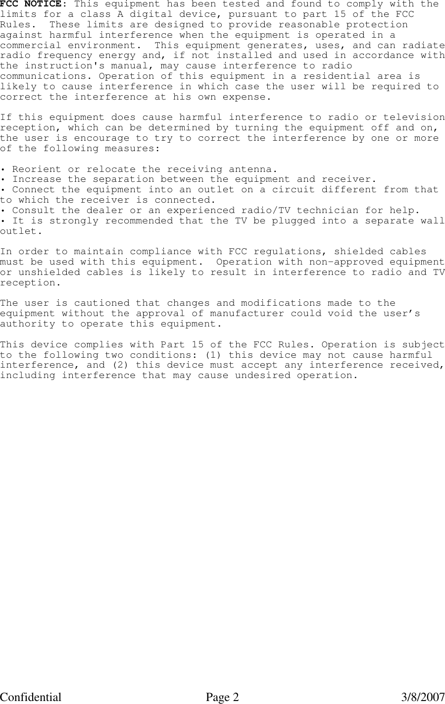 Confidential Page 2   3/8/2007 FCC NOTICE: This equipment has been tested and found to comply with thelimits for a class A digital device, pursuant to part 15 of the FCCRules. These limits are designed to provide reasonable protectionagainst harmful interference when the equipment is operated in acommercial environment. This equipment generates, uses, and can radiateradio frequency energy and, if not installed and used in accordance withthe instruction's manual, may cause interference to radiocommunications. Operation of this equipment in a residential area islikely to cause interference in which case the user will be required tocorrect the interference at his own expense.If this equipment does cause harmful interference to radio or televisionreception, which can be determined by turning the equipment off and on,the user is encourage to try to correct the interference by one or moreof the following measures:&bull; Reorient or relocate the receiving antenna.&bull; Increase the separation between the equipment and receiver.&bull; Connect the equipment into an outlet on a circuit different from thatto which the receiver is connected.&bull; Consult the dealer or an experienced radio/TV technician for help.&bull; It is strongly recommended that the TV be plugged into a separate walloutlet.In order to maintain compliance with FCC regulations, shielded cablesmust be used with this equipment. Operation with non-approved equipmentor unshielded cables is likely to result in interference to radio and TVreception.The user is cautioned that changes and modifications made to theequipment without the approval of manufacturer could void the user&rsquo;sauthority to operate this equipment.This device complies with Part 15 of the FCC Rules. Operation is subjectto the following two conditions: (1) this device may not cause harmfulinterference, and (2) this device must accept any interference received,including interference that may cause undesired operation. 