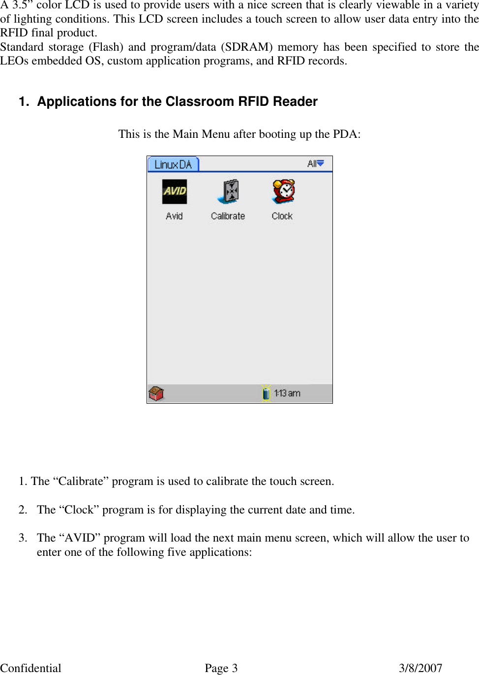 Confidential Page 3 3/8/2007    A 3.5&rdquo; color LCD is used to provide users with a nice screen that is clearly viewable in a variety of lighting conditions. This LCD screen includes a touch screen to allow user data entry into the RFID final product. Standard storage (Flash) and program/data (SDRAM) memory has been specified to store the LEOs embedded OS, custom application programs, and RFID records.  1. Applications for the Classroom RFID Reader  This is the Main Menu after booting up the PDA:         1. The &ldquo;Calibrate&rdquo; program is used to calibrate the touch screen.  2. The &ldquo;Clock&rdquo; program is for displaying the current date and time.  3. The &ldquo;AVID&rdquo; program will load the next main menu screen, which will allow the user to enter one of the following five applications:       