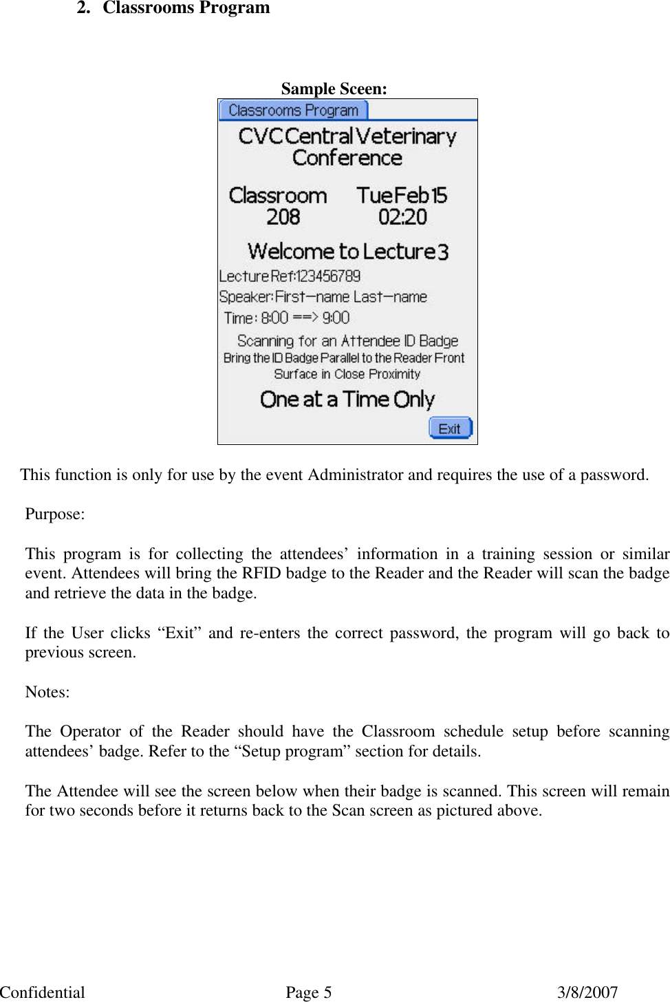 Confidential Page 5 3/8/2007 2. Classrooms Program    Sample Sceen:   This function is only for use by the event Administrator and requires the use of a password.  Purpose:  This program is for collecting the attendees&rsquo; information in a training session or similar event. Attendees will bring the RFID badge to the Reader and the Reader will scan the badge and retrieve the data in the badge.  If the User clicks &ldquo;Exit&rdquo; and re-enters the correct password, the program will go back to previous screen.  Notes:  The Operator of the Reader should have the Classroom schedule setup before scanning attendees&rsquo; badge. Refer to the &ldquo;Setup program&rdquo; section for details.  The Attendee will see the screen below when their badge is scanned. This screen will remain for two seconds before it returns back to the Scan screen as pictured above.  