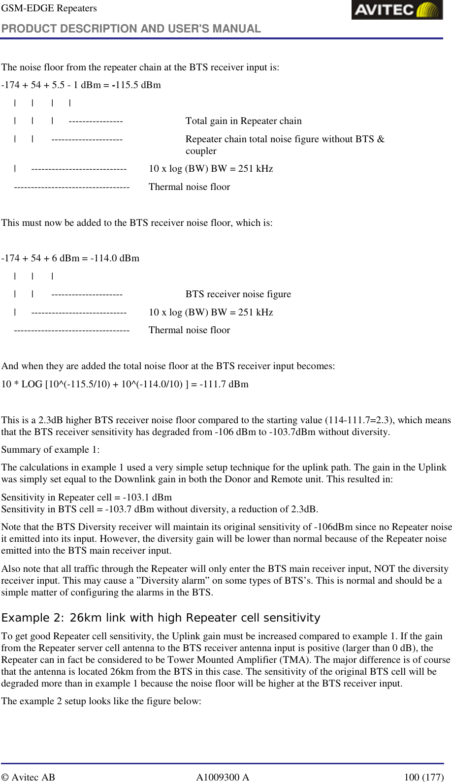 GSM-EDGE Repeaters PRODUCT DESCRIPTION AND USER&apos;S MANUAL   © Avitec AB  A1009300 A  100 (177)  The noise floor from the repeater chain at the BTS receiver input is: -174 + 54 + 5.5 - 1 dBm = -115.5 dBm      |      |       |      |      |      |       |      ----------------    Total gain in Repeater chain      |      |       ---------------------    Repeater chain total noise figure without BTS &amp;          coupler      |      ----------------------------  10 x log (BW) BW = 251 kHz      ----------------------------------  Thermal noise floor  This must now be added to the BTS receiver noise floor, which is:  -174 + 54 + 6 dBm = -114.0 dBm      |      |       |      |      |       ---------------------    BTS receiver noise figure      |      ----------------------------  10 x log (BW) BW = 251 kHz      ----------------------------------  Thermal noise floor  And when they are added the total noise floor at the BTS receiver input becomes: 10 * LOG [10^(-115.5/10) + 10^(-114.0/10) ] = -111.7 dBm  This is a 2.3dB higher BTS receiver noise floor compared to the starting value (114-111.7=2.3), which means that the BTS receiver sensitivity has degraded from -106 dBm to -103.7dBm without diversity. Summary of example 1: The calculations in example 1 used a very simple setup technique for the uplink path. The gain in the Uplink was simply set equal to the Downlink gain in both the Donor and Remote unit. This resulted in: Sensitivity in Repeater cell = -103.1 dBm Sensitivity in BTS cell = -103.7 dBm without diversity, a reduction of 2.3dB. Note that the BTS Diversity receiver will maintain its original sensitivity of -106dBm since no Repeater noise it emitted into its input. However, the diversity gain will be lower than normal because of the Repeater noise emitted into the BTS main receiver input.  Also note that all traffic through the Repeater will only enter the BTS main receiver input, NOT the diversity receiver input. This may cause a ”Diversity alarm” on some types of BTS’s. This is normal and should be a simple matter of configuring the alarms in the BTS. Example 2: 26km link with high Repeater cell sensitivity To get good Repeater cell sensitivity, the Uplink gain must be increased compared to example 1. If the gain from the Repeater server cell antenna to the BTS receiver antenna input is positive (larger than 0 dB), the Repeater can in fact be considered to be Tower Mounted Amplifier (TMA). The major difference is of course that the antenna is located 26km from the BTS in this case. The sensitivity of the original BTS cell will be degraded more than in example 1 because the noise floor will be higher at the BTS receiver input. The example 2 setup looks like the figure below: 