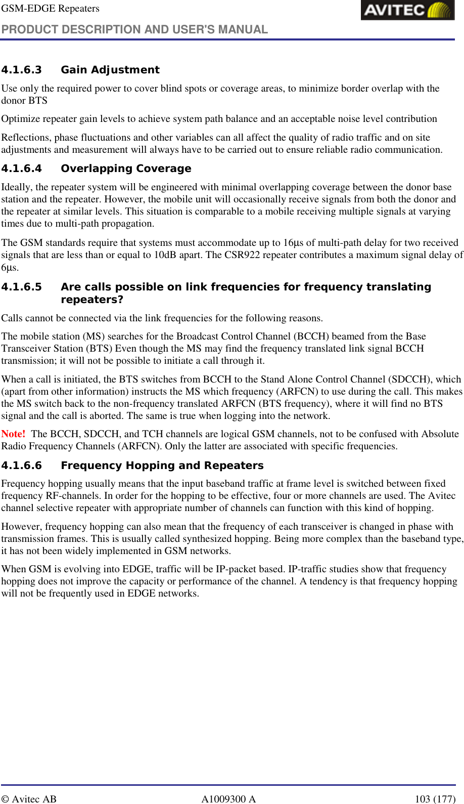 GSM-EDGE Repeaters PRODUCT DESCRIPTION AND USER&apos;S MANUAL   © Avitec AB  A1009300 A  103 (177)  4.1.6.3 Gain Adjustment Use only the required power to cover blind spots or coverage areas, to minimize border overlap with the donor BTS  Optimize repeater gain levels to achieve system path balance and an acceptable noise level contribution  Reflections, phase fluctuations and other variables can all affect the quality of radio traffic and on site adjustments and measurement will always have to be carried out to ensure reliable radio communication. 4.1.6.4 Overlapping Coverage Ideally, the repeater system will be engineered with minimal overlapping coverage between the donor base station and the repeater. However, the mobile unit will occasionally receive signals from both the donor and the repeater at similar levels. This situation is comparable to a mobile receiving multiple signals at varying times due to multi-path propagation. The GSM standards require that systems must accommodate up to 16µs of multi-path delay for two received signals that are less than or equal to 10dB apart. The CSR922 repeater contributes a maximum signal delay of 6µs. 4.1.6.5 Are calls possible on link frequencies for frequency translating repeaters? Calls cannot be connected via the link frequencies for the following reasons. The mobile station (MS) searches for the Broadcast Control Channel (BCCH) beamed from the Base Transceiver Station (BTS) Even though the MS may find the frequency translated link signal BCCH transmission; it will not be possible to initiate a call through it.  When a call is initiated, the BTS switches from BCCH to the Stand Alone Control Channel (SDCCH), which (apart from other information) instructs the MS which frequency (ARFCN) to use during the call. This makes the MS switch back to the non-frequency translated ARFCN (BTS frequency), where it will find no BTS signal and the call is aborted. The same is true when logging into the network. Note!  The BCCH, SDCCH, and TCH channels are logical GSM channels, not to be confused with Absolute Radio Frequency Channels (ARFCN). Only the latter are associated with specific frequencies. 4.1.6.6 Frequency Hopping and Repeaters Frequency hopping usually means that the input baseband traffic at frame level is switched between fixed frequency RF-channels. In order for the hopping to be effective, four or more channels are used. The Avitec channel selective repeater with appropriate number of channels can function with this kind of hopping. However, frequency hopping can also mean that the frequency of each transceiver is changed in phase with transmission frames. This is usually called synthesized hopping. Being more complex than the baseband type, it has not been widely implemented in GSM networks. When GSM is evolving into EDGE, traffic will be IP-packet based. IP-traffic studies show that frequency hopping does not improve the capacity or performance of the channel. A tendency is that frequency hopping will not be frequently used in EDGE networks.  