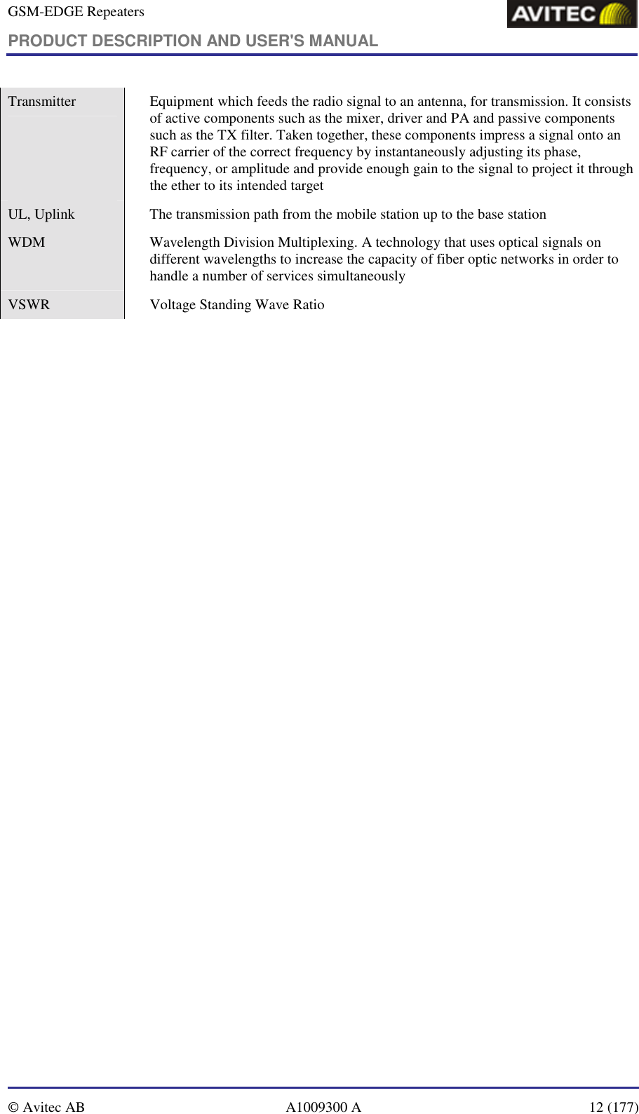 GSM-EDGE Repeaters PRODUCT DESCRIPTION AND USER&apos;S MANUAL   © Avitec AB  A1009300 A  12 (177)  Transmitter    Equipment which feeds the radio signal to an antenna, for transmission. It consists of active components such as the mixer, driver and PA and passive components such as the TX filter. Taken together, these components impress a signal onto an RF carrier of the correct frequency by instantaneously adjusting its phase, frequency, or amplitude and provide enough gain to the signal to project it through the ether to its intended target UL, Uplink     The transmission path from the mobile station up to the base station WDM    Wavelength Division Multiplexing. A technology that uses optical signals on different wavelengths to increase the capacity of fiber optic networks in order to handle a number of services simultaneously VSWR    Voltage Standing Wave Ratio 