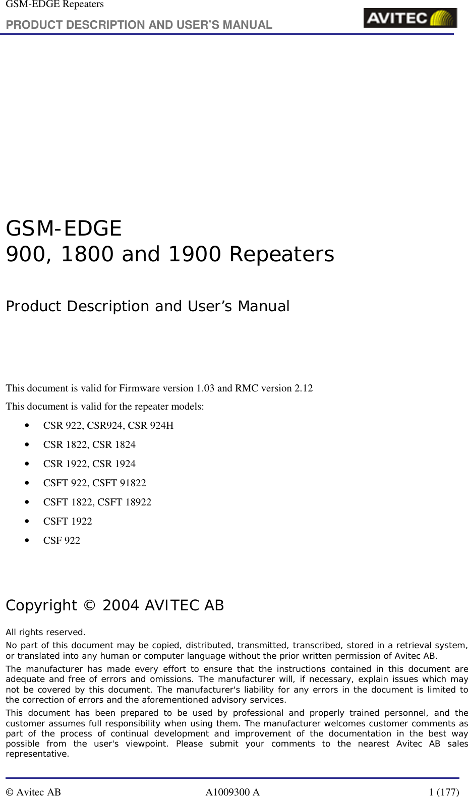 GSM-EDGE Repeaters PRODUCT DESCRIPTION AND USER’S MANUAL   © Avitec AB  A1009300 A  1 (177)         GSM-EDGE  900, 1800 and 1900 Repeaters  Product Description and User’s Manual    This document is valid for Firmware version 1.03 and RMC version 2.12 This document is valid for the repeater models: • CSR 922, CSR924, CSR 924H • CSR 1822, CSR 1824 • CSR 1922, CSR 1924 • CSFT 922, CSFT 91822 • CSFT 1822, CSFT 18922 • CSFT 1922 • CSF 922     Copyright © 2004 AVITEC AB All rights reserved. No part of this document may be copied, distributed, transmitted, transcribed, stored in a retrieval system, or translated into any human or computer language without the prior written permission of Avitec AB. The manufacturer has made every effort to ensure that the instructions contained in this document are adequate and free of errors and omissions. The manufacturer will, if necessary, explain issues which may not be covered by this document. The manufacturer&apos;s liability for any errors in the document is limited to the correction of errors and the aforementioned advisory services. This document has been prepared to be used by professional and properly trained personnel, and the customer assumes full responsibility when using them. The manufacturer welcomes customer comments as part of the process of continual development and improvement of the documentation in the best way possible from the user&apos;s viewpoint. Please submit your comments to the nearest Avitec AB sales representative. 