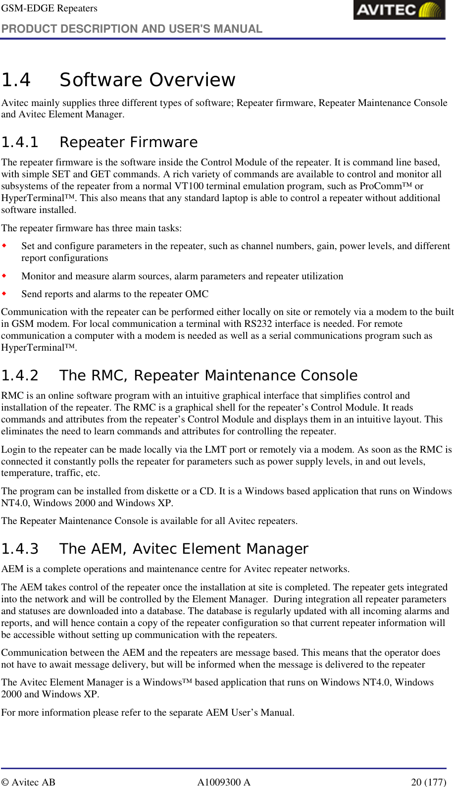 GSM-EDGE Repeaters PRODUCT DESCRIPTION AND USER&apos;S MANUAL   © Avitec AB  A1009300 A  20 (177)  1.4 Software Overview Avitec mainly supplies three different types of software; Repeater firmware, Repeater Maintenance Console and Avitec Element Manager. 1.4.1 Repeater Firmware The repeater firmware is the software inside the Control Module of the repeater. It is command line based, with simple SET and GET commands. A rich variety of commands are available to control and monitor all subsystems of the repeater from a normal VT100 terminal emulation program, such as ProComm™ or HyperTerminal™. This also means that any standard laptop is able to control a repeater without additional software installed. The repeater firmware has three main tasks: ! Set and configure parameters in the repeater, such as channel numbers, gain, power levels, and different report configurations ! Monitor and measure alarm sources, alarm parameters and repeater utilization ! Send reports and alarms to the repeater OMC Communication with the repeater can be performed either locally on site or remotely via a modem to the built in GSM modem. For local communication a terminal with RS232 interface is needed. For remote communication a computer with a modem is needed as well as a serial communications program such as HyperTerminal™. 1.4.2 The RMC, Repeater Maintenance Console  RMC is an online software program with an intuitive graphical interface that simplifies control and installation of the repeater. The RMC is a graphical shell for the repeater’s Control Module. It reads commands and attributes from the repeater’s Control Module and displays them in an intuitive layout. This eliminates the need to learn commands and attributes for controlling the repeater. Login to the repeater can be made locally via the LMT port or remotely via a modem. As soon as the RMC is connected it constantly polls the repeater for parameters such as power supply levels, in and out levels, temperature, traffic, etc.  The program can be installed from diskette or a CD. It is a Windows based application that runs on Windows NT4.0, Windows 2000 and Windows XP. The Repeater Maintenance Console is available for all Avitec repeaters. 1.4.3 The AEM, Avitec Element Manager AEM is a complete operations and maintenance centre for Avitec repeater networks. The AEM takes control of the repeater once the installation at site is completed. The repeater gets integrated into the network and will be controlled by the Element Manager.  During integration all repeater parameters and statuses are downloaded into a database. The database is regularly updated with all incoming alarms and reports, and will hence contain a copy of the repeater configuration so that current repeater information will be accessible without setting up communication with the repeaters.   Communication between the AEM and the repeaters are message based. This means that the operator does not have to await message delivery, but will be informed when the message is delivered to the repeater The Avitec Element Manager is a Windows™ based application that runs on Windows NT4.0, Windows 2000 and Windows XP. For more information please refer to the separate AEM User’s Manual.  