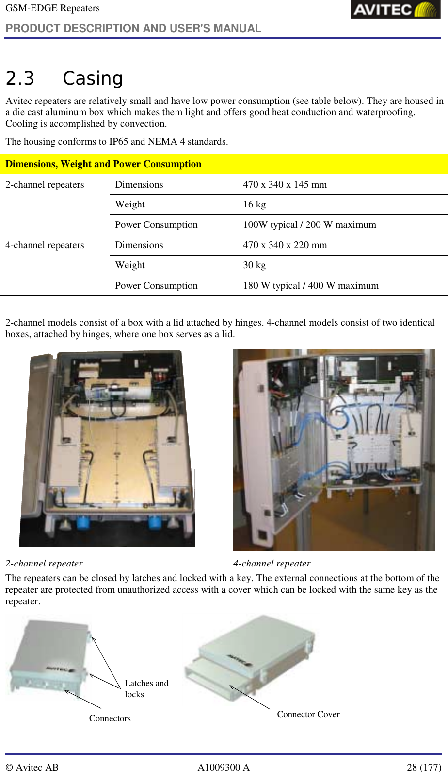 GSM-EDGE Repeaters PRODUCT DESCRIPTION AND USER&apos;S MANUAL   © Avitec AB  A1009300 A  28 (177)  2.3 Casing Avitec repeaters are relatively small and have low power consumption (see table below). They are housed in a die cast aluminum box which makes them light and offers good heat conduction and waterproofing. Cooling is accomplished by convection.  The housing conforms to IP65 and NEMA 4 standards.  Dimensions, Weight and Power Consumption Dimensions   470 x 340 x 145 mm Weight 16 kg 2-channel repeaters Power Consumption  100W typical / 200 W maximum  Dimensions  470 x 340 x 220 mm Weight 30 kg 4-channel repeaters Power Consumption  180 W typical / 400 W maximum   2-channel models consist of a box with a lid attached by hinges. 4-channel models consist of two identical boxes, attached by hinges, where one box serves as a lid.   2-channel repeater  4-channel repeater  The repeaters can be closed by latches and locked with a key. The external connections at the bottom of the repeater are protected from unauthorized access with a cover which can be locked with the same key as the repeater. Latches and locksConnector CoverConnectors 