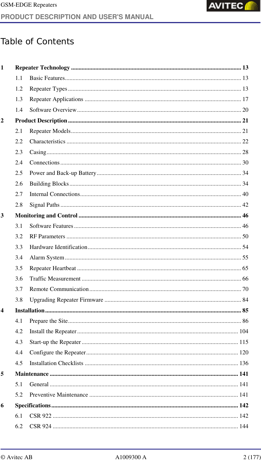 GSM-EDGE Repeaters PRODUCT DESCRIPTION AND USER&apos;S MANUAL   © Avitec AB  A1009300 A  2 (177)  Table of Contents  1 Repeater Technology ................................................................................................................ 13 1.1 Basic Features.................................................................................................................... 13 1.2 Repeater Types..................................................................................................................13 1.3 Repeater Applications ....................................................................................................... 17 1.4 Software Overview............................................................................................................ 20 2 Product Description.................................................................................................................. 21 2.1 Repeater Models................................................................................................................ 21 2.2 Characteristics ................................................................................................................... 22 2.3 Casing................................................................................................................................ 28 2.4 Connections....................................................................................................................... 30 2.5 Power and Back-up Battery............................................................................................... 34 2.6 Building Blocks.................................................................................................................34 2.7 Internal Connections.......................................................................................................... 40 2.8 Signal Paths....................................................................................................................... 42 3 Monitoring and Control ........................................................................................................... 46 3.1 Software Features.............................................................................................................. 46 3.2 RF Parameters ...................................................................................................................50 3.3 Hardware Identification..................................................................................................... 54 3.4 Alarm System....................................................................................................................55 3.5 Repeater Heartbeat ............................................................................................................ 65 3.6 Traffic Measurement ......................................................................................................... 66 3.7 Remote Communication.................................................................................................... 70 3.8 Upgrading Repeater Firmware .......................................................................................... 84 4 Installation................................................................................................................................. 85 4.1 Prepare the Site.................................................................................................................. 86 4.2 Install the Repeater.......................................................................................................... 104 4.3 Start-up the Repeater ....................................................................................................... 115 4.4 Configure the Repeater.................................................................................................... 120 4.5 Installation Checklists ..................................................................................................... 136 5 Maintenance ............................................................................................................................ 141 5.1 General ............................................................................................................................ 141 5.2 Preventive Maintenance .................................................................................................. 141 6 Specifications........................................................................................................................... 142 6.1 CSR 922 .......................................................................................................................... 142 6.2 CSR 924 .......................................................................................................................... 144 