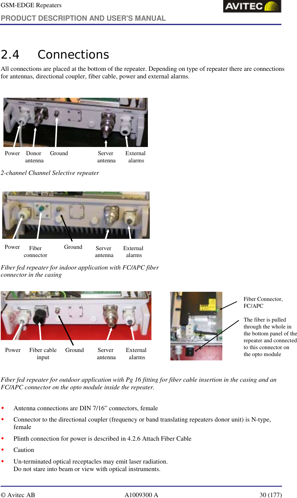 GSM-EDGE Repeaters PRODUCT DESCRIPTION AND USER&apos;S MANUAL   © Avitec AB  A1009300 A  30 (177)  2.4 Connections All connections are placed at the bottom of the repeater. Depending on type of repeater there are connections for antennas, directional coupler, fiber cable, power and external alarms.   Power Donor antenna Ground Server antenna External alarms  2-channel Channel Selective repeater   Power Fiber connectorGround Server antenna External alarms  Fiber fed repeater for indoor application with FC/APC fiber connector in the casing    Power Fiber cableinput Ground Server antenna External alarms   Fiber Connector, FC/APCThe fiber is pulled through the whole in the bottom panel of the repeater and connected to this connector on the opto module Fiber fed repeater for outdoor application with Pg 16 fitting for fiber cable insertion in the casing and an FC/APC connector on the opto module inside the repeater.  ! Antenna connections are DIN 7/16” connectors, female ! Connector to the directional coupler (frequency or band translating repeaters donor unit) is N-type, female ! Plinth connection for power is described in 4.2.6 Attach Fiber Cable ! Caution ! Un-terminated optical receptacles may emit laser radiation.  Do not stare into beam or view with optical instruments. 