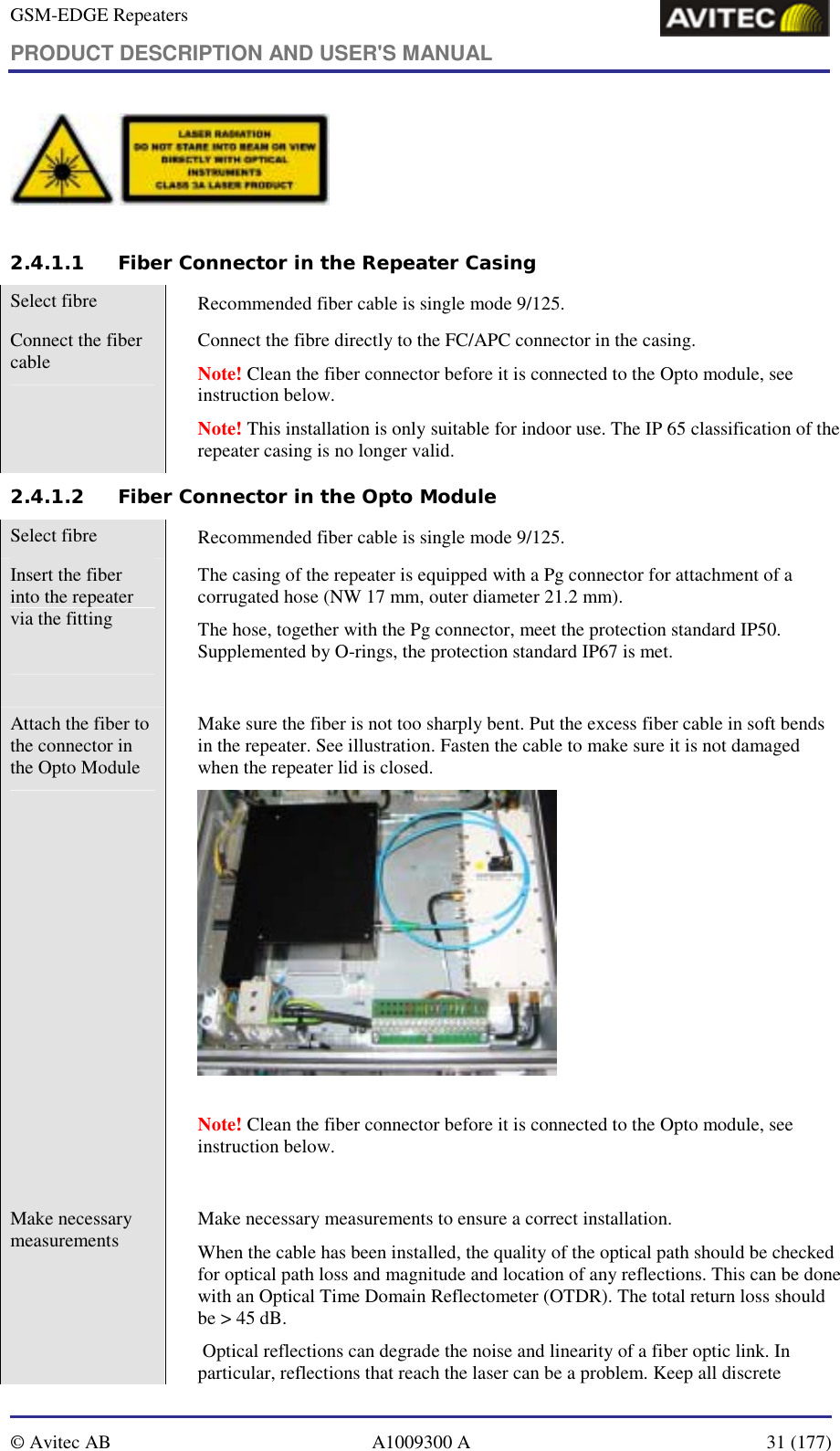 GSM-EDGE Repeaters PRODUCT DESCRIPTION AND USER&apos;S MANUAL   © Avitec AB  A1009300 A  31 (177)    2.4.1.1 Fiber Connector in the Repeater Casing Select fibre    Recommended fiber cable is single mode 9/125. Connect the fiber cable    Connect the fibre directly to the FC/APC connector in the casing.  Note! Clean the fiber connector before it is connected to the Opto module, see instruction below.  Note! This installation is only suitable for indoor use. The IP 65 classification of the repeater casing is no longer valid. 2.4.1.2 Fiber Connector in the Opto Module Select fibre    Recommended fiber cable is single mode 9/125. Insert the fiber into the repeater via the fitting    The casing of the repeater is equipped with a Pg connector for attachment of a corrugated hose (NW 17 mm, outer diameter 21.2 mm).  The hose, together with the Pg connector, meet the protection standard IP50. Supplemented by O-rings, the protection standard IP67 is met.   Attach the fiber to the connector in the Opto Module   Make sure the fiber is not too sharply bent. Put the excess fiber cable in soft bends in the repeater. See illustration. Fasten the cable to make sure it is not damaged when the repeater lid is closed.     Note! Clean the fiber connector before it is connected to the Opto module, see instruction below.   Make necessary measurements    Make necessary measurements to ensure a correct installation.  When the cable has been installed, the quality of the optical path should be checked for optical path loss and magnitude and location of any reflections. This can be done with an Optical Time Domain Reflectometer (OTDR). The total return loss should be &gt; 45 dB.  Optical reflections can degrade the noise and linearity of a fiber optic link. In particular, reflections that reach the laser can be a problem. Keep all discrete 