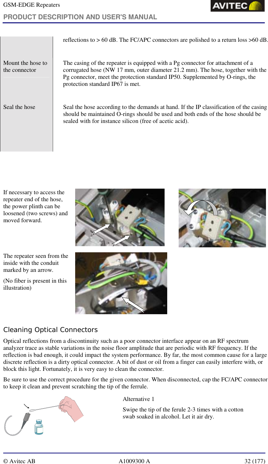 GSM-EDGE Repeaters PRODUCT DESCRIPTION AND USER&apos;S MANUAL   © Avitec AB  A1009300 A  32 (177)  reflections to &gt; 60 dB. The FC/APC connectors are polished to a return loss &gt;60 dB.  Mount the hose to the connector    The casing of the repeater is equipped with a Pg connector for attachment of a corrugated hose (NW 17 mm, outer diameter 21.2 mm). The hose, together with the Pg connector, meet the protection standard IP50. Supplemented by O-rings, the protection standard IP67 is met.   Seal the hose    Seal the hose according to the demands at hand. If the IP classification of the casing should be maintained O-rings should be used and both ends of the hose should be sealed with for instance silicon (free of acetic acid).        If necessary to access the repeater end of the hose, the power plinth can be loosened (two screws) and moved forward.   The repeater seen from the inside with the conduit marked by an arrow. (No fiber is present in this illustration)   Cleaning Optical Connectors Optical reflections from a discontinuity such as a poor connector interface appear on an RF spectrum analyzer trace as stable variations in the noise floor amplitude that are periodic with RF frequency. If the reflection is bad enough, it could impact the system performance. By far, the most common cause for a large discrete reflection is a dirty optical connector. A bit of dust or oil from a finger can easily interfere with, or block this light. Fortunately, it is very easy to clean the connector.  Be sure to use the correct procedure for the given connector. When disconnected, cap the FC/APC connector to keep it clean and prevent scratching the tip of the ferrule.  Alternative 1 Swipe the tip of the ferule 2-3 times with a cotton swab soaked in alcohol. Let it air dry.  