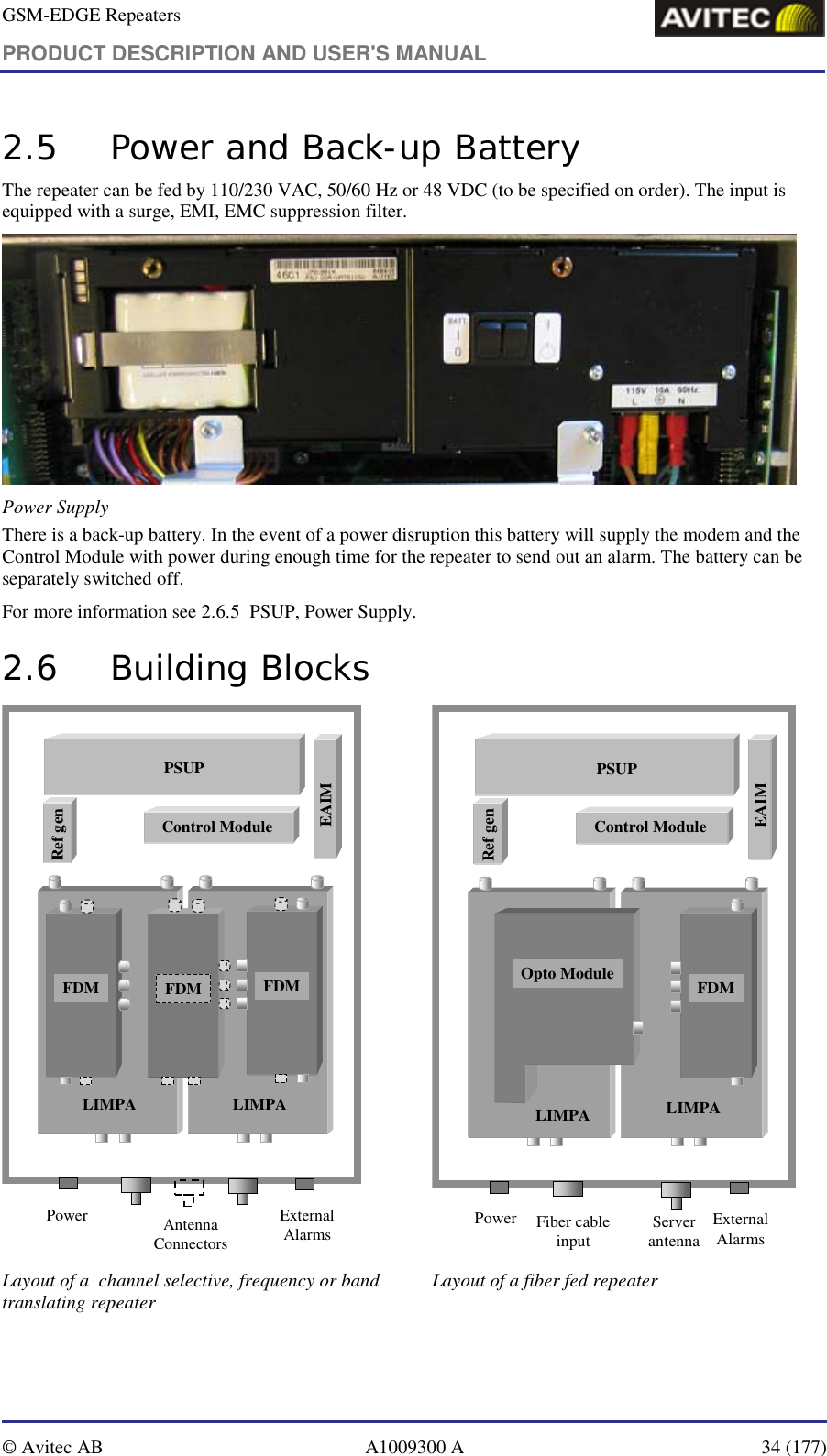 GSM-EDGE Repeaters PRODUCT DESCRIPTION AND USER&apos;S MANUAL   © Avitec AB  A1009300 A  34 (177)  2.5 Power and Back-up Battery The repeater can be fed by 110/230 VAC, 50/60 Hz or 48 VDC (to be specified on order). The input is equipped with a surge, EMI, EMC suppression filter.  Power Supply There is a back-up battery. In the event of a power disruption this battery will supply the modem and the Control Module with power during enough time for the repeater to send out an alarm. The battery can be separately switched off. For more information see 2.6.5  PSUP, Power Supply. 2.6 Building Blocks LIMPALIMPAExternal AlarmsPower Antenna ConnectorsFDMFDM FDMFDMFDMFDMPSUPPSUPControl ModuleRef genEAIM LIMPALIMPAExternal AlarmsPower Server antennaFDMFDMPSUPPSUPControl ModuleRef genEAIMOpto ModuleFiber cable  input Layout of a  channel selective, frequency or band translating repeater  Layout of a fiber fed repeater   