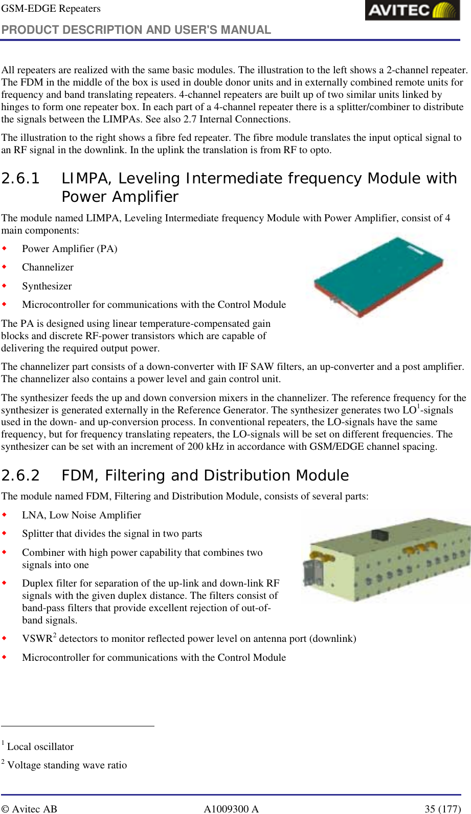 GSM-EDGE Repeaters PRODUCT DESCRIPTION AND USER&apos;S MANUAL   © Avitec AB  A1009300 A  35 (177)  All repeaters are realized with the same basic modules. The illustration to the left shows a 2-channel repeater. The FDM in the middle of the box is used in double donor units and in externally combined remote units for frequency and band translating repeaters. 4-channel repeaters are built up of two similar units linked by hinges to form one repeater box. In each part of a 4-channel repeater there is a splitter/combiner to distribute the signals between the LIMPAs. See also 2.7 Internal Connections.  The illustration to the right shows a fibre fed repeater. The fibre module translates the input optical signal to an RF signal in the downlink. In the uplink the translation is from RF to opto. 2.6.1 LIMPA, Leveling Intermediate frequency Module with Power Amplifier The module named LIMPA, Leveling Intermediate frequency Module with Power Amplifier, consist of 4 main components:  ! Power Amplifier (PA) ! Channelizer  ! Synthesizer  ! Microcontroller for communications with the Control Module  The PA is designed using linear temperature-compensated gain blocks and discrete RF-power transistors which are capable of delivering the required output power. The channelizer part consists of a down-converter with IF SAW filters, an up-converter and a post amplifier. The channelizer also contains a power level and gain control unit. The synthesizer feeds the up and down conversion mixers in the channelizer. The reference frequency for the synthesizer is generated externally in the Reference Generator. The synthesizer generates two LO1-signals used in the down- and up-conversion process. In conventional repeaters, the LO-signals have the same frequency, but for frequency translating repeaters, the LO-signals will be set on different frequencies. The synthesizer can be set with an increment of 200 kHz in accordance with GSM/EDGE channel spacing.   2.6.2 FDM, Filtering and Distribution Module  The module named FDM, Filtering and Distribution Module, consists of several parts: ! LNA, Low Noise Amplifier ! Splitter that divides the signal in two parts ! Combiner with high power capability that combines two signals into one  ! Duplex filter for separation of the up-link and down-link RF signals with the given duplex distance. The filters consist of band-pass filters that provide excellent rejection of out-of-band signals. ! VSWR2 detectors to monitor reflected power level on antenna port (downlink) ! Microcontroller for communications with the Control Module                                                             1 Local oscillator 2 Voltage standing wave ratio 