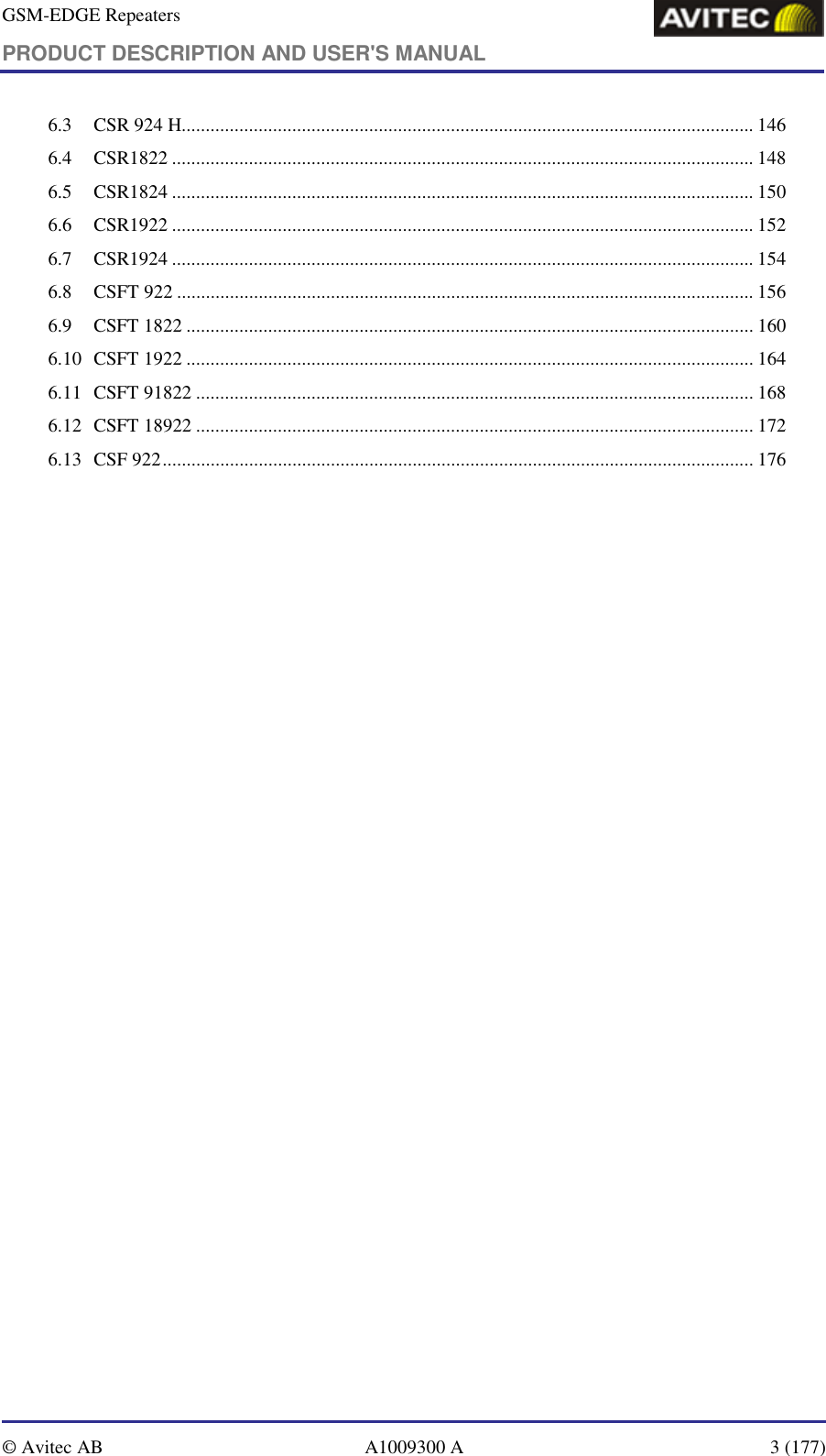 GSM-EDGE Repeaters PRODUCT DESCRIPTION AND USER&apos;S MANUAL   © Avitec AB  A1009300 A  3 (177)  6.3 CSR 924 H....................................................................................................................... 146 6.4 CSR1822 ......................................................................................................................... 148 6.5 CSR1824 ......................................................................................................................... 150 6.6 CSR1922 ......................................................................................................................... 152 6.7 CSR1924 ......................................................................................................................... 154 6.8 CSFT 922 ........................................................................................................................ 156 6.9 CSFT 1822 ...................................................................................................................... 160 6.10 CSFT 1922 ...................................................................................................................... 164 6.11 CSFT 91822 .................................................................................................................... 168 6.12 CSFT 18922 .................................................................................................................... 172 6.13 CSF 922........................................................................................................................... 176     