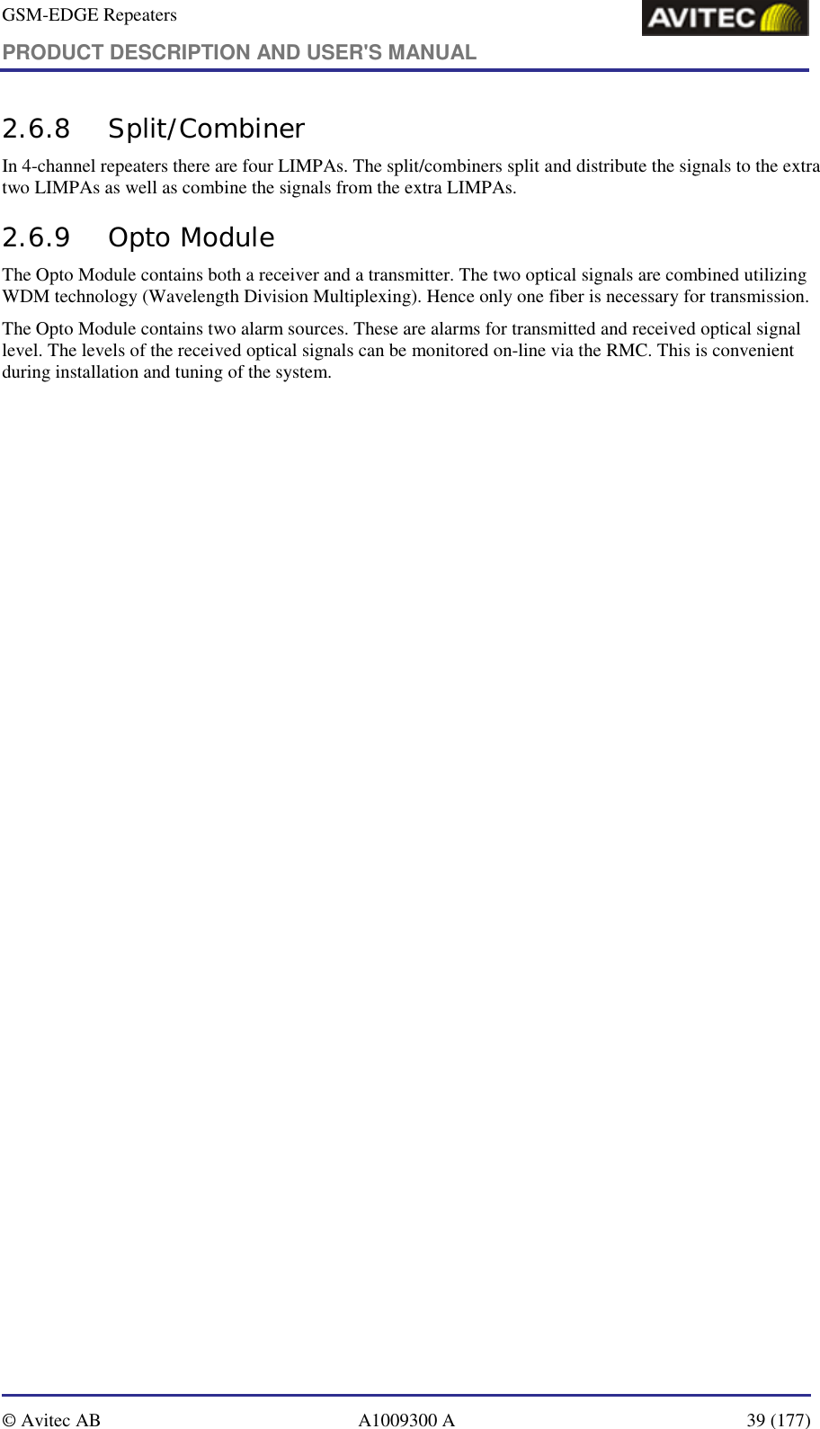 GSM-EDGE Repeaters PRODUCT DESCRIPTION AND USER&apos;S MANUAL   © Avitec AB  A1009300 A  39 (177)  2.6.8 Split/Combiner In 4-channel repeaters there are four LIMPAs. The split/combiners split and distribute the signals to the extra two LIMPAs as well as combine the signals from the extra LIMPAs.  2.6.9 Opto Module The Opto Module contains both a receiver and a transmitter. The two optical signals are combined utilizing WDM technology (Wavelength Division Multiplexing). Hence only one fiber is necessary for transmission. The Opto Module contains two alarm sources. These are alarms for transmitted and received optical signal level. The levels of the received optical signals can be monitored on-line via the RMC. This is convenient during installation and tuning of the system.  