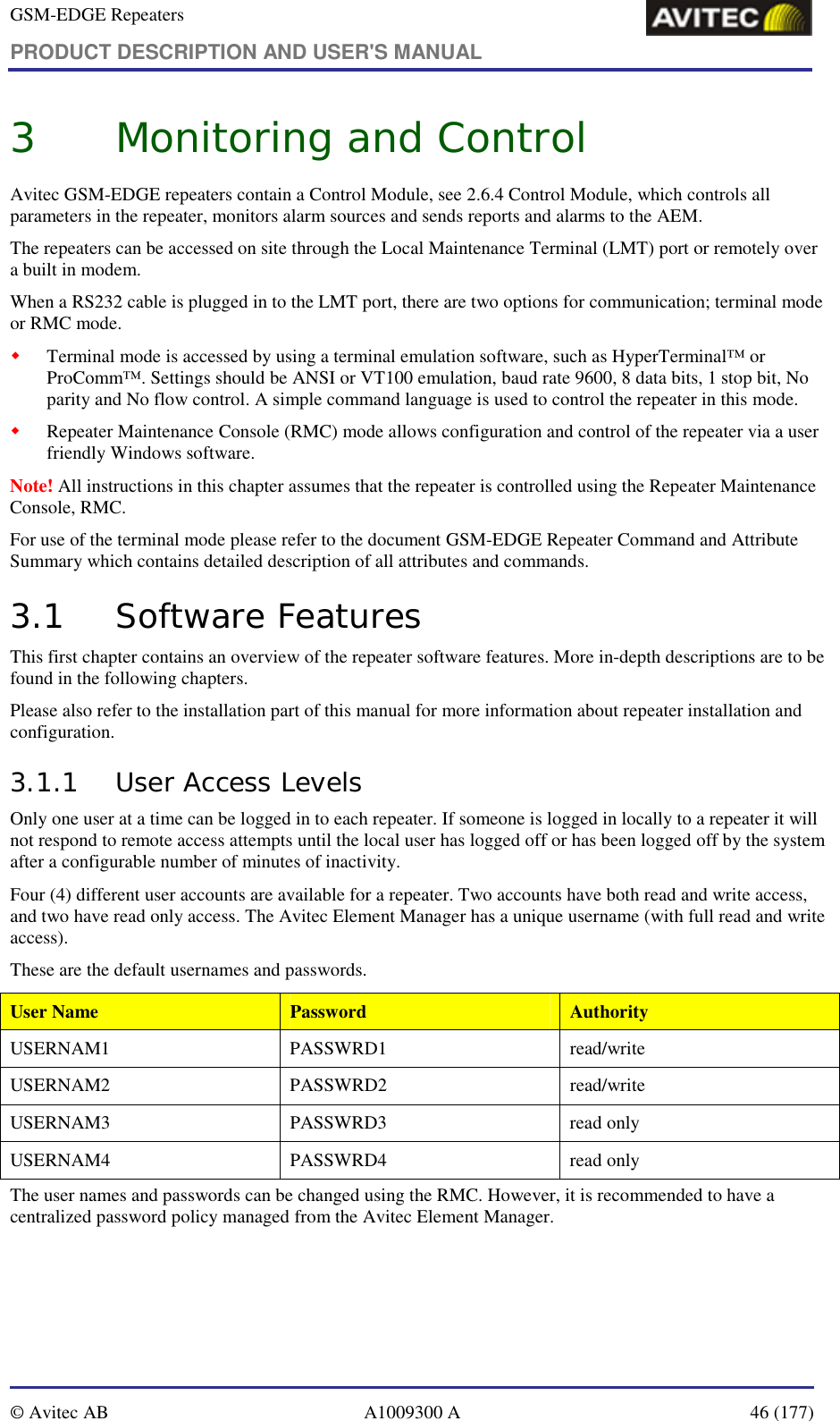 GSM-EDGE Repeaters PRODUCT DESCRIPTION AND USER&apos;S MANUAL   © Avitec AB  A1009300 A  46 (177)  3 Monitoring and Control Avitec GSM-EDGE repeaters contain a Control Module, see 2.6.4 Control Module, which controls all parameters in the repeater, monitors alarm sources and sends reports and alarms to the AEM. The repeaters can be accessed on site through the Local Maintenance Terminal (LMT) port or remotely over a built in modem.  When a RS232 cable is plugged in to the LMT port, there are two options for communication; terminal mode or RMC mode. ! Terminal mode is accessed by using a terminal emulation software, such as HyperTerminal™ or ProComm™. Settings should be ANSI or VT100 emulation, baud rate 9600, 8 data bits, 1 stop bit, No parity and No flow control. A simple command language is used to control the repeater in this mode. ! Repeater Maintenance Console (RMC) mode allows configuration and control of the repeater via a user friendly Windows software. Note! All instructions in this chapter assumes that the repeater is controlled using the Repeater Maintenance Console, RMC.  For use of the terminal mode please refer to the document GSM-EDGE Repeater Command and Attribute Summary which contains detailed description of all attributes and commands. 3.1 Software Features This first chapter contains an overview of the repeater software features. More in-depth descriptions are to be found in the following chapters. Please also refer to the installation part of this manual for more information about repeater installation and configuration. 3.1.1 User Access Levels Only one user at a time can be logged in to each repeater. If someone is logged in locally to a repeater it will not respond to remote access attempts until the local user has logged off or has been logged off by the system after a configurable number of minutes of inactivity. Four (4) different user accounts are available for a repeater. Two accounts have both read and write access, and two have read only access. The Avitec Element Manager has a unique username (with full read and write access). These are the default usernames and passwords. User Name  Password  Authority USERNAM1 PASSWRD1  read/write USERNAM2 PASSWRD2  read/write USERNAM3 PASSWRD3 read only USERNAM4 PASSWRD4 read only The user names and passwords can be changed using the RMC. However, it is recommended to have a centralized password policy managed from the Avitec Element Manager. 