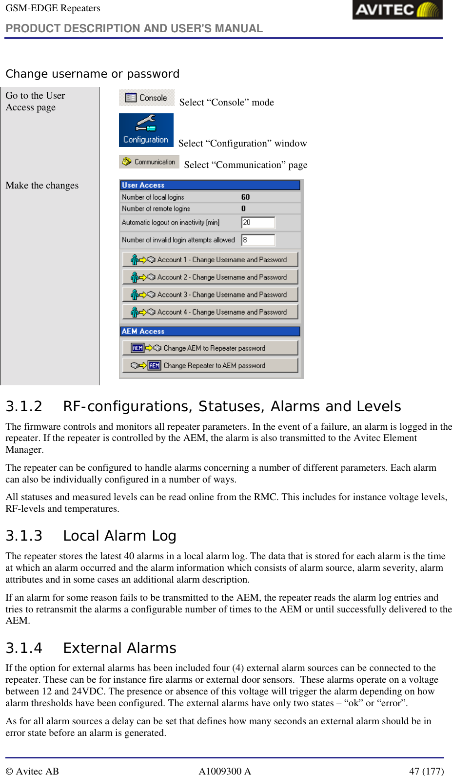 GSM-EDGE Repeaters PRODUCT DESCRIPTION AND USER&apos;S MANUAL   © Avitec AB  A1009300 A  47 (177)  Change username or password Go to the User Access page     Select “Console” mode   Select “Configuration” window   Select “Communication” page Make the changes    3.1.2 RF-configurations, Statuses, Alarms and Levels The firmware controls and monitors all repeater parameters. In the event of a failure, an alarm is logged in the repeater. If the repeater is controlled by the AEM, the alarm is also transmitted to the Avitec Element Manager. The repeater can be configured to handle alarms concerning a number of different parameters. Each alarm can also be individually configured in a number of ways. All statuses and measured levels can be read online from the RMC. This includes for instance voltage levels, RF-levels and temperatures. 3.1.3 Local Alarm Log The repeater stores the latest 40 alarms in a local alarm log. The data that is stored for each alarm is the time at which an alarm occurred and the alarm information which consists of alarm source, alarm severity, alarm attributes and in some cases an additional alarm description. If an alarm for some reason fails to be transmitted to the AEM, the repeater reads the alarm log entries and tries to retransmit the alarms a configurable number of times to the AEM or until successfully delivered to the AEM. 3.1.4 External Alarms If the option for external alarms has been included four (4) external alarm sources can be connected to the repeater. These can be for instance fire alarms or external door sensors.  These alarms operate on a voltage between 12 and 24VDC. The presence or absence of this voltage will trigger the alarm depending on how alarm thresholds have been configured. The external alarms have only two states – “ok” or “error”. As for all alarm sources a delay can be set that defines how many seconds an external alarm should be in error state before an alarm is generated. 