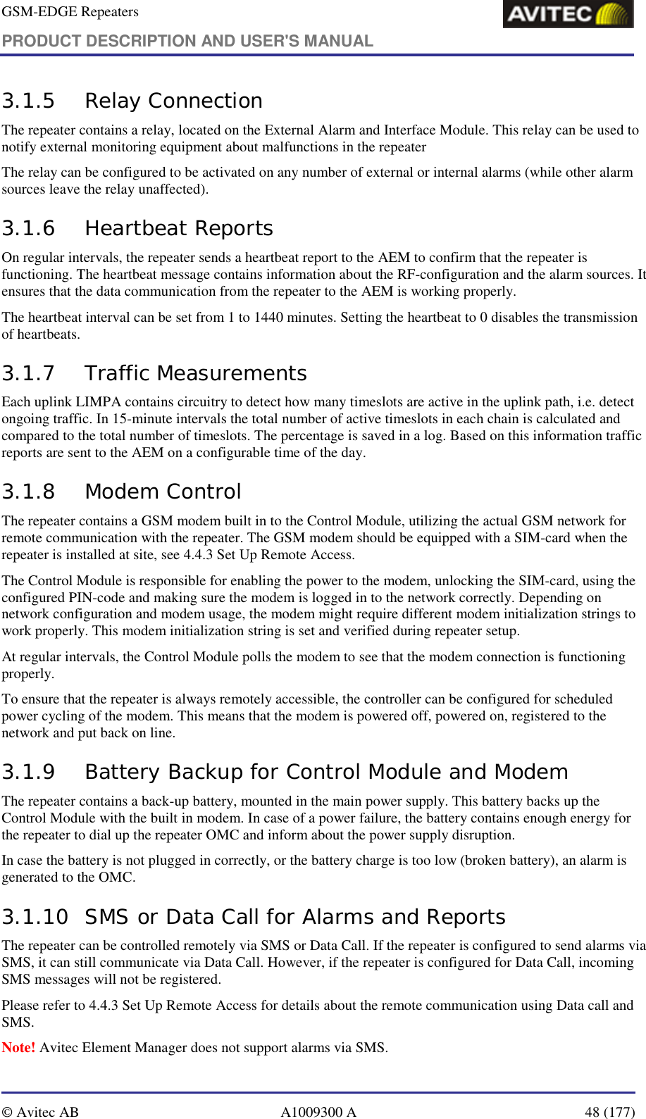 GSM-EDGE Repeaters PRODUCT DESCRIPTION AND USER&apos;S MANUAL   © Avitec AB  A1009300 A  48 (177)  3.1.5 Relay Connection The repeater contains a relay, located on the External Alarm and Interface Module. This relay can be used to notify external monitoring equipment about malfunctions in the repeater  The relay can be configured to be activated on any number of external or internal alarms (while other alarm sources leave the relay unaffected). 3.1.6 Heartbeat Reports On regular intervals, the repeater sends a heartbeat report to the AEM to confirm that the repeater is functioning. The heartbeat message contains information about the RF-configuration and the alarm sources. It ensures that the data communication from the repeater to the AEM is working properly. The heartbeat interval can be set from 1 to 1440 minutes. Setting the heartbeat to 0 disables the transmission of heartbeats.  3.1.7 Traffic Measurements Each uplink LIMPA contains circuitry to detect how many timeslots are active in the uplink path, i.e. detect ongoing traffic. In 15-minute intervals the total number of active timeslots in each chain is calculated and compared to the total number of timeslots. The percentage is saved in a log. Based on this information traffic reports are sent to the AEM on a configurable time of the day. 3.1.8 Modem Control The repeater contains a GSM modem built in to the Control Module, utilizing the actual GSM network for remote communication with the repeater. The GSM modem should be equipped with a SIM-card when the repeater is installed at site, see 4.4.3 Set Up Remote Access. The Control Module is responsible for enabling the power to the modem, unlocking the SIM-card, using the configured PIN-code and making sure the modem is logged in to the network correctly. Depending on network configuration and modem usage, the modem might require different modem initialization strings to work properly. This modem initialization string is set and verified during repeater setup.  At regular intervals, the Control Module polls the modem to see that the modem connection is functioning properly. To ensure that the repeater is always remotely accessible, the controller can be configured for scheduled power cycling of the modem. This means that the modem is powered off, powered on, registered to the network and put back on line. 3.1.9 Battery Backup for Control Module and Modem  The repeater contains a back-up battery, mounted in the main power supply. This battery backs up the Control Module with the built in modem. In case of a power failure, the battery contains enough energy for the repeater to dial up the repeater OMC and inform about the power supply disruption.  In case the battery is not plugged in correctly, or the battery charge is too low (broken battery), an alarm is generated to the OMC. 3.1.10 SMS or Data Call for Alarms and Reports The repeater can be controlled remotely via SMS or Data Call. If the repeater is configured to send alarms via SMS, it can still communicate via Data Call. However, if the repeater is configured for Data Call, incoming SMS messages will not be registered. Please refer to 4.4.3 Set Up Remote Access for details about the remote communication using Data call and SMS. Note! Avitec Element Manager does not support alarms via SMS. 