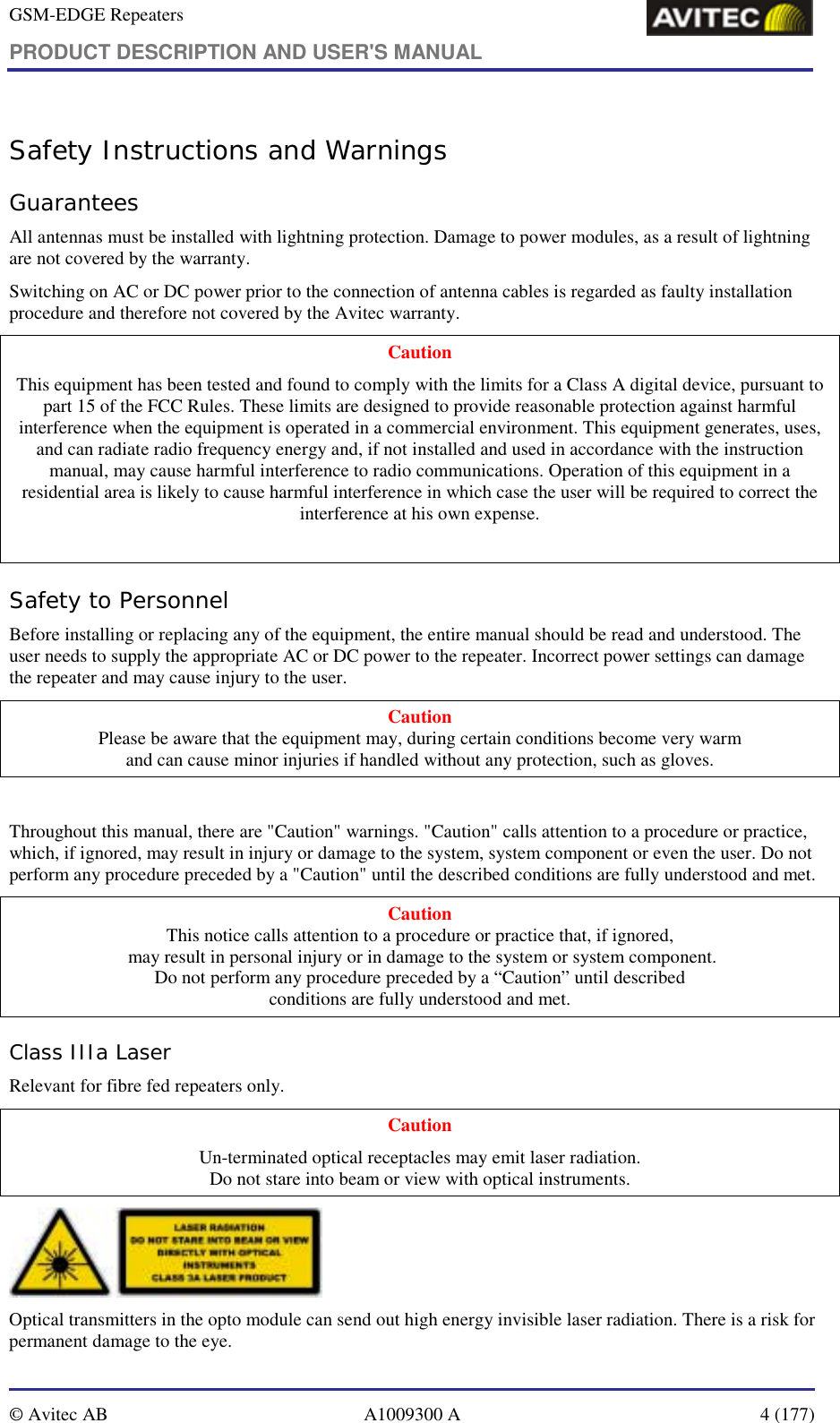 GSM-EDGE Repeaters PRODUCT DESCRIPTION AND USER&apos;S MANUAL   © Avitec AB  A1009300 A  4 (177)  Safety Instructions and Warnings Guarantees All antennas must be installed with lightning protection. Damage to power modules, as a result of lightning are not covered by the warranty. Switching on AC or DC power prior to the connection of antenna cables is regarded as faulty installation procedure and therefore not covered by the Avitec warranty. Caution This equipment has been tested and found to comply with the limits for a Class A digital device, pursuant to part 15 of the FCC Rules. These limits are designed to provide reasonable protection against harmful interference when the equipment is operated in a commercial environment. This equipment generates, uses, and can radiate radio frequency energy and, if not installed and used in accordance with the instruction manual, may cause harmful interference to radio communications. Operation of this equipment in a residential area is likely to cause harmful interference in which case the user will be required to correct the interference at his own expense.  Safety to Personnel Before installing or replacing any of the equipment, the entire manual should be read and understood. The user needs to supply the appropriate AC or DC power to the repeater. Incorrect power settings can damage the repeater and may cause injury to the user. Caution Please be aware that the equipment may, during certain conditions become very warm  and can cause minor injuries if handled without any protection, such as gloves.  Throughout this manual, there are &quot;Caution&quot; warnings. &quot;Caution&quot; calls attention to a procedure or practice, which, if ignored, may result in injury or damage to the system, system component or even the user. Do not perform any procedure preceded by a &quot;Caution&quot; until the described conditions are fully understood and met. Caution This notice calls attention to a procedure or practice that, if ignored,  may result in personal injury or in damage to the system or system component. Do not perform any procedure preceded by a “Caution” until described  conditions are fully understood and met. Class IIIa Laser Relevant for fibre fed repeaters only. Caution Un-terminated optical receptacles may emit laser radiation.  Do not stare into beam or view with optical instruments.  Optical transmitters in the opto module can send out high energy invisible laser radiation. There is a risk for permanent damage to the eye.   