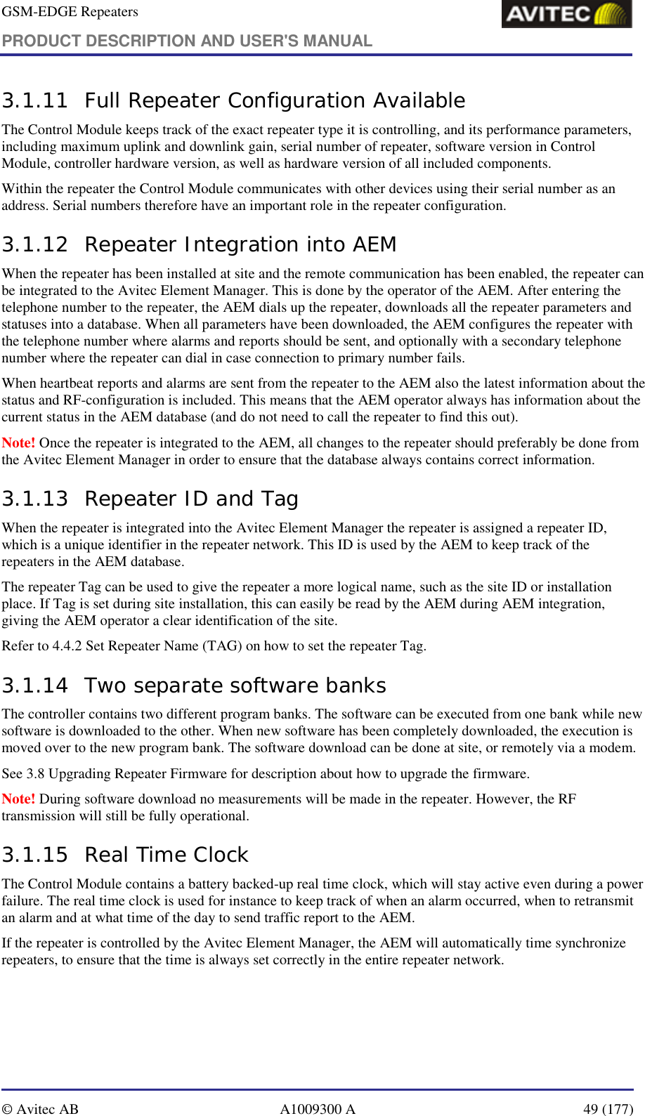 GSM-EDGE Repeaters PRODUCT DESCRIPTION AND USER&apos;S MANUAL   © Avitec AB  A1009300 A  49 (177)  3.1.11 Full Repeater Configuration Available The Control Module keeps track of the exact repeater type it is controlling, and its performance parameters, including maximum uplink and downlink gain, serial number of repeater, software version in Control Module, controller hardware version, as well as hardware version of all included components.  Within the repeater the Control Module communicates with other devices using their serial number as an address. Serial numbers therefore have an important role in the repeater configuration.  3.1.12 Repeater Integration into AEM When the repeater has been installed at site and the remote communication has been enabled, the repeater can be integrated to the Avitec Element Manager. This is done by the operator of the AEM. After entering the telephone number to the repeater, the AEM dials up the repeater, downloads all the repeater parameters and statuses into a database. When all parameters have been downloaded, the AEM configures the repeater with the telephone number where alarms and reports should be sent, and optionally with a secondary telephone number where the repeater can dial in case connection to primary number fails. When heartbeat reports and alarms are sent from the repeater to the AEM also the latest information about the status and RF-configuration is included. This means that the AEM operator always has information about the current status in the AEM database (and do not need to call the repeater to find this out). Note! Once the repeater is integrated to the AEM, all changes to the repeater should preferably be done from the Avitec Element Manager in order to ensure that the database always contains correct information. 3.1.13 Repeater ID and Tag When the repeater is integrated into the Avitec Element Manager the repeater is assigned a repeater ID, which is a unique identifier in the repeater network. This ID is used by the AEM to keep track of the repeaters in the AEM database.  The repeater Tag can be used to give the repeater a more logical name, such as the site ID or installation place. If Tag is set during site installation, this can easily be read by the AEM during AEM integration, giving the AEM operator a clear identification of the site. Refer to 4.4.2 Set Repeater Name (TAG) on how to set the repeater Tag. 3.1.14 Two separate software banks The controller contains two different program banks. The software can be executed from one bank while new software is downloaded to the other. When new software has been completely downloaded, the execution is moved over to the new program bank. The software download can be done at site, or remotely via a modem. See 3.8 Upgrading Repeater Firmware for description about how to upgrade the firmware. Note! During software download no measurements will be made in the repeater. However, the RF transmission will still be fully operational. 3.1.15 Real Time Clock The Control Module contains a battery backed-up real time clock, which will stay active even during a power failure. The real time clock is used for instance to keep track of when an alarm occurred, when to retransmit an alarm and at what time of the day to send traffic report to the AEM. If the repeater is controlled by the Avitec Element Manager, the AEM will automatically time synchronize repeaters, to ensure that the time is always set correctly in the entire repeater network. 