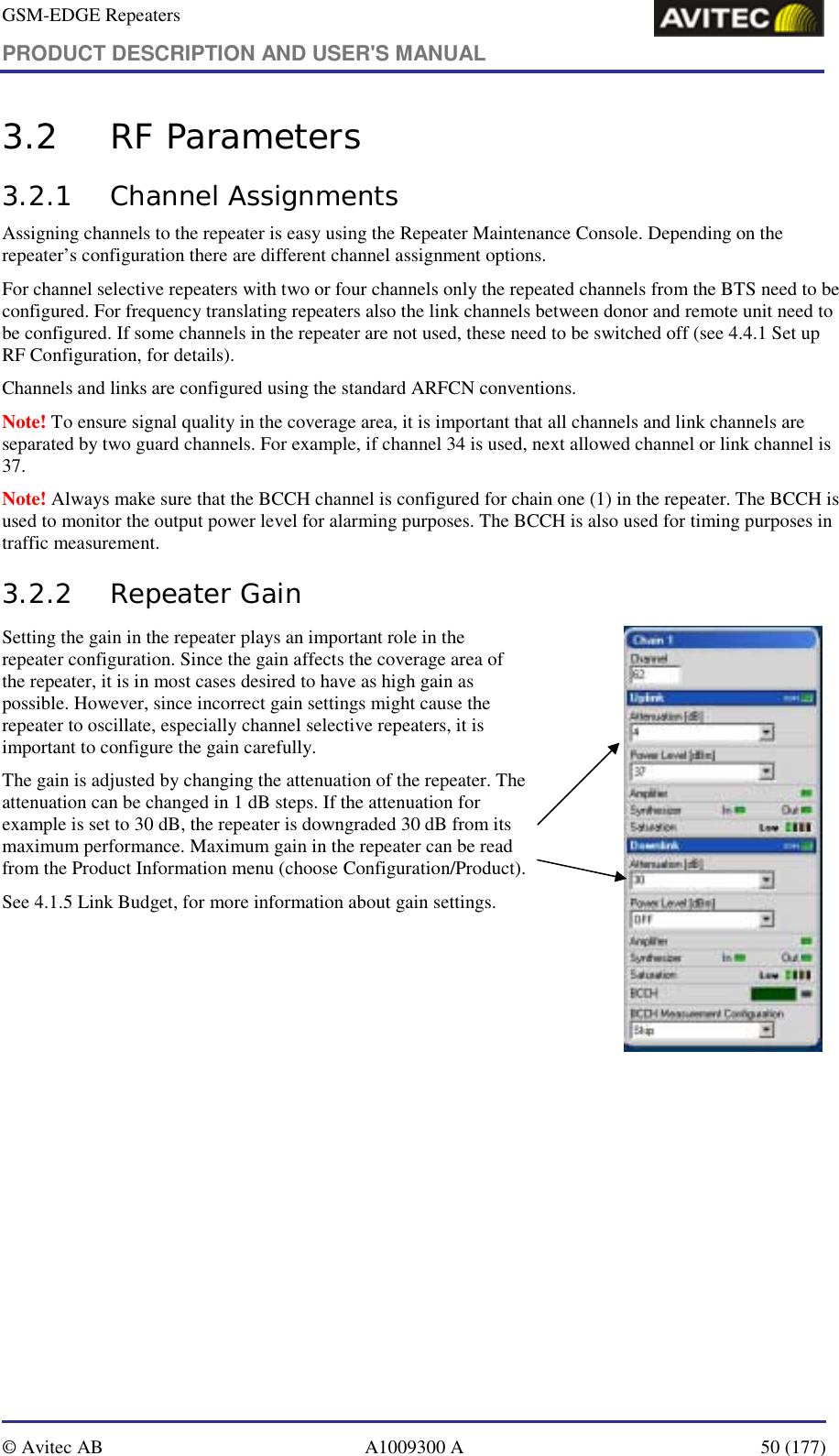 GSM-EDGE Repeaters PRODUCT DESCRIPTION AND USER&apos;S MANUAL   © Avitec AB  A1009300 A  50 (177)  3.2 RF Parameters 3.2.1 Channel Assignments Assigning channels to the repeater is easy using the Repeater Maintenance Console. Depending on the repeater’s configuration there are different channel assignment options. For channel selective repeaters with two or four channels only the repeated channels from the BTS need to be configured. For frequency translating repeaters also the link channels between donor and remote unit need to be configured. If some channels in the repeater are not used, these need to be switched off (see 4.4.1 Set up RF Configuration, for details). Channels and links are configured using the standard ARFCN conventions. Note! To ensure signal quality in the coverage area, it is important that all channels and link channels are separated by two guard channels. For example, if channel 34 is used, next allowed channel or link channel is 37.  Note! Always make sure that the BCCH channel is configured for chain one (1) in the repeater. The BCCH is used to monitor the output power level for alarming purposes. The BCCH is also used for timing purposes in traffic measurement. 3.2.2 Repeater Gain Setting the gain in the repeater plays an important role in the repeater configuration. Since the gain affects the coverage area of the repeater, it is in most cases desired to have as high gain as possible. However, since incorrect gain settings might cause the repeater to oscillate, especially channel selective repeaters, it is important to configure the gain carefully. The gain is adjusted by changing the attenuation of the repeater. The attenuation can be changed in 1 dB steps. If the attenuation for example is set to 30 dB, the repeater is downgraded 30 dB from its maximum performance. Maximum gain in the repeater can be read from the Product Information menu (choose Configuration/Product). See 4.1.5 Link Budget, for more information about gain settings.                    