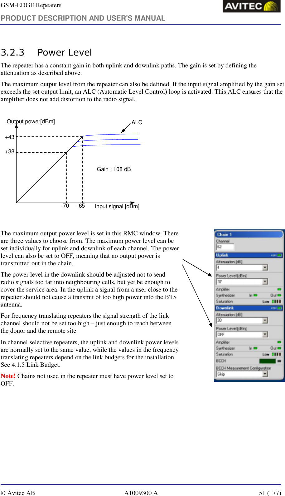 GSM-EDGE Repeaters PRODUCT DESCRIPTION AND USER&apos;S MANUAL   © Avitec AB  A1009300 A  51 (177)  3.2.3 Power Level The repeater has a constant gain in both uplink and downlink paths. The gain is set by defining the attenuation as described above.  The maximum output level from the repeater can also be defined. If the input signal amplified by the gain set exceeds the set output limit, an ALC (Automatic Level Control) loop is activated. This ALC ensures that the amplifier does not add distortion to the radio signal.  Gain : 108 dB+43-65-70+38Input signal [dBm]Output power[dBm] ALC  The maximum output power level is set in this RMC window. There are three values to choose from. The maximum power level can be set individually for uplink and downlink of each channel. The power level can also be set to OFF, meaning that no output power is transmitted out in the chain.  The power level in the downlink should be adjusted not to send radio signals too far into neighbouring cells, but yet be enough to cover the service area. In the uplink a signal from a user close to the repeater should not cause a transmit of too high power into the BTS antenna.  For frequency translating repeaters the signal strength of the link channel should not be set too high – just enough to reach between the donor and the remote site.  In channel selective repeaters, the uplink and downlink power levels are normally set to the same value, while the values in the frequency translating repeaters depend on the link budgets for the installation. See 4.1.5 Link Budget. Note! Chains not used in the repeater must have power level set to OFF.                     