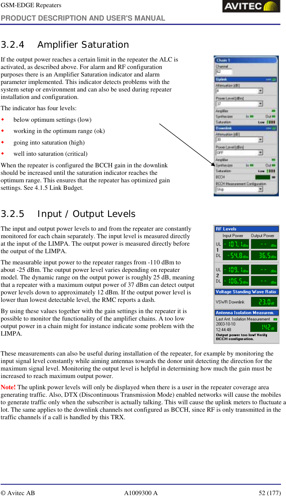 GSM-EDGE Repeaters PRODUCT DESCRIPTION AND USER&apos;S MANUAL   © Avitec AB  A1009300 A  52 (177)  3.2.4 Amplifier Saturation If the output power reaches a certain limit in the repeater the ALC is activated, as described above. For alarm and RF configuration purposes there is an Amplifier Saturation indicator and alarm parameter implemented. This indicator detects problems with the system setup or environment and can also be used during repeater installation and configuration. The indicator has four levels: ! below optimum settings (low) ! working in the optimum range (ok) ! going into saturation (high) ! well into saturation (critical) When the repeater is configured the BCCH gain in the downlink should be increased until the saturation indicator reaches the optimum range. This ensures that the repeater has optimized gain settings. See 4.1.5 Link Budget.                     3.2.5 Input / Output Levels The input and output power levels to and from the repeater are constantly monitored for each chain separately. The input level is measured directly at the input of the LIMPA. The output power is measured directly before the output of the LIMPA.  The measurable input power to the repeater ranges from -110 dBm to about -25 dBm. The output power level varies depending on repeater model. The dynamic range on the output power is roughly 25 dB, meaning that a repeater with a maximum output power of 37 dBm can detect output power levels down to approximately 12 dBm. If the output power level is lower than lowest detectable level, the RMC reports a dash.  By using these values together with the gain settings in the repeater it is possible to monitor the functionality of the amplifier chains. A too low output power in a chain might for instance indicate some problem with the LIMPA.          These measurements can also be useful during installation of the repeater, for example by monitoring the input signal level constantly while aiming antennas towards the donor unit detecting the direction for the maximum signal level. Monitoring the output level is helpful in determining how much the gain must be increased to reach maximum output power. Note! The uplink power levels will only be displayed when there is a user in the repeater coverage area generating traffic. Also, DTX (Discontinuous Transmission Mode) enabled networks will cause the mobiles to generate traffic only when the subscriber is actually talking. This will cause the uplink meters to fluctuate a lot. The same applies to the downlink channels not configured as BCCH, since RF is only transmitted in the traffic channels if a call is handled by this TRX. 