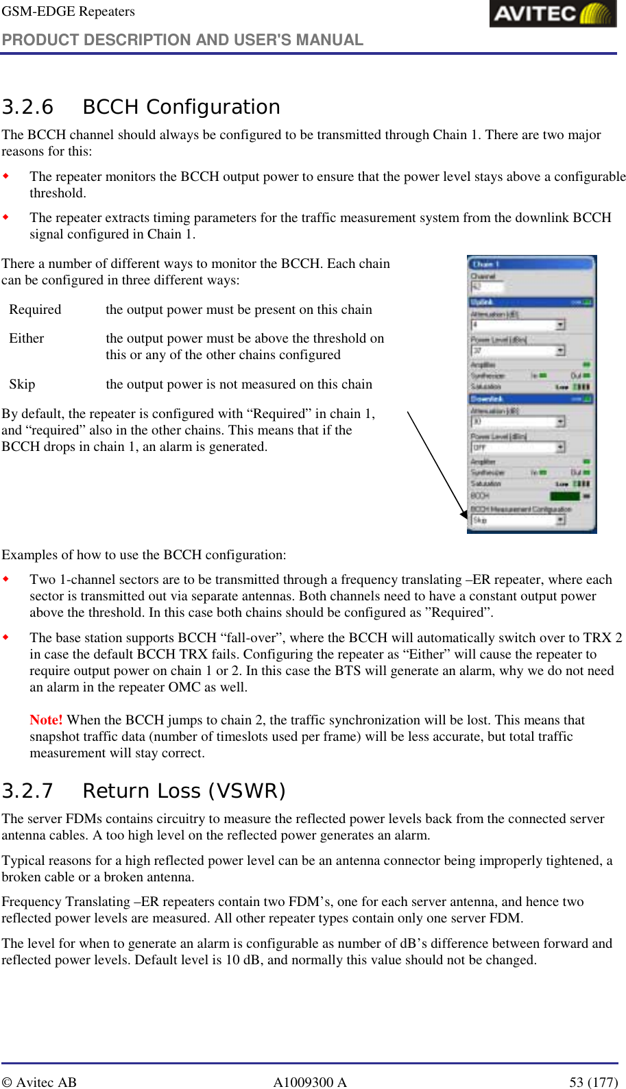 GSM-EDGE Repeaters PRODUCT DESCRIPTION AND USER&apos;S MANUAL   © Avitec AB  A1009300 A  53 (177)  3.2.6 BCCH Configuration The BCCH channel should always be configured to be transmitted through Chain 1. There are two major reasons for this: ! The repeater monitors the BCCH output power to ensure that the power level stays above a configurable threshold. ! The repeater extracts timing parameters for the traffic measurement system from the downlink BCCH signal configured in Chain 1. There a number of different ways to monitor the BCCH. Each chain can be configured in three different ways: Required  the output power must be present on this chain Either  the output power must be above the threshold on this or any of the other chains configured Skip  the output power is not measured on this chain By default, the repeater is configured with “Required” in chain 1, and “required” also in the other chains. This means that if the BCCH drops in chain 1, an alarm is generated.                    Examples of how to use the BCCH configuration: ! Two 1-channel sectors are to be transmitted through a frequency translating –ER repeater, where each sector is transmitted out via separate antennas. Both channels need to have a constant output power above the threshold. In this case both chains should be configured as ”Required”. ! The base station supports BCCH “fall-over”, where the BCCH will automatically switch over to TRX 2 in case the default BCCH TRX fails. Configuring the repeater as “Either” will cause the repeater to require output power on chain 1 or 2. In this case the BTS will generate an alarm, why we do not need an alarm in the repeater OMC as well.    Note! When the BCCH jumps to chain 2, the traffic synchronization will be lost. This means that snapshot traffic data (number of timeslots used per frame) will be less accurate, but total traffic measurement will stay correct. 3.2.7 Return Loss (VSWR) The server FDMs contains circuitry to measure the reflected power levels back from the connected server antenna cables. A too high level on the reflected power generates an alarm.  Typical reasons for a high reflected power level can be an antenna connector being improperly tightened, a broken cable or a broken antenna. Frequency Translating –ER repeaters contain two FDM’s, one for each server antenna, and hence two reflected power levels are measured. All other repeater types contain only one server FDM. The level for when to generate an alarm is configurable as number of dB’s difference between forward and reflected power levels. Default level is 10 dB, and normally this value should not be changed. 