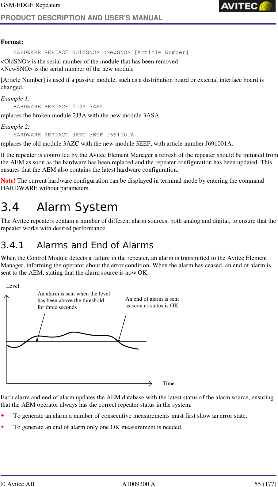GSM-EDGE Repeaters PRODUCT DESCRIPTION AND USER&apos;S MANUAL   © Avitec AB  A1009300 A  55 (177)  Format: HARDWARE REPLACE &lt;OldSNO&gt; &lt;NewSNO&gt; [Article Number] &lt;OldSNO&gt; is the serial number of the module that has been removed &lt;NewSNO&gt; is the serial number of the new module [Article Number] is used if a passive module, such as a distribution board or external interface board is changed. Example 1: HARDWARE REPLACE 2J3A 3ASA  replaces the broken module 2J3A with the new module 3ASA. Example 2: HARDWARE REPLACE 3AZC 3EEF J691001A replaces the old module 3AZC with the new module 3EEF, with article number J691001A.  If the repeater is controlled by the Avitec Element Manager a refresh of the repeater should be initiated from the AEM as soon as the hardware has been replaced and the repeater configuration has been updated. This ensures that the AEM also contains the latest hardware configuration. Note! The current hardware configuration can be displayed in terminal mode by entering the command HARDWARE without parameters. 3.4 Alarm System The Avitec repeaters contain a number of different alarm sources, both analog and digital, to ensure that the repeater works with desired performance. 3.4.1 Alarms and End of Alarms When the Control Module detects a failure in the repeater, an alarm is transmitted to the Avitec Element Manager, informing the operator about the error condition. When the alarm has ceased, an end of alarm is sent to the AEM, stating that the alarm source is now OK.  An alarm is sent when the level has been above the threshold for three secondsAn end of alarm is sent as soon as status is OKTimeLevel Each alarm and end of alarm updates the AEM database with the latest status of the alarm source, ensuring that the AEM operator always has the correct repeater status in the system. ! To generate an alarm a number of consecutive measurements must first show an error state. ! To generate an end of alarm only one OK measurement is needed.  