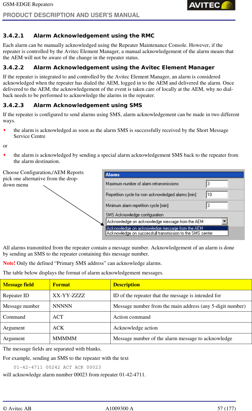 GSM-EDGE Repeaters PRODUCT DESCRIPTION AND USER&apos;S MANUAL   © Avitec AB  A1009300 A  57 (177)  3.4.2.1 Alarm Acknowledgement using the RMC Each alarm can be manually acknowledged using the Repeater Maintenance Console. However, if the repeater is controlled by the Avitec Element Manager, a manual acknowledgement of the alarm means that the AEM will not be aware of the change in the repeater status.  3.4.2.2 Alarm Acknowledgement using the Avitec Element Manager If the repeater is integrated to and controlled by the Avitec Element Manager, an alarm is considered acknowledged when the repeater has dialed the AEM, logged in to the AEM and delivered the alarm. Once delivered to the AEM, the acknowledgement of the event is taken care of locally at the AEM, why no dial-back needs to be performed to acknowledge the alarms in the repeater. 3.4.2.3 Alarm Acknowledgement using SMS If the repeater is configured to send alarms using SMS, alarm acknowledgement can be made in two different ways. ! the alarm is acknowledged as soon as the alarm SMS is successfully received by the Short Message Service Centre or ! the alarm is acknowledged by sending a special alarm acknowledgement SMS back to the repeater from the alarm destination.  Choose Configuration,/AEM Reports pick one alternative from the drop-down menu            All alarms transmitted from the repeater contain a message number. Acknowledgement of an alarm is done by sending an SMS to the repeater containing this message number.  Note! Only the defined “Primary SMS address” can acknowledge alarms. The table below displays the format of alarm acknowledgement messages. Message field  Format  Description Repeater ID  XX-YY-ZZZZ  ID of the repeater that the message is intended for Message number  NNNNN  Message number from the main address (any 5-digit number) Command  ACT  Action command  Argument ACK  Acknowledge action Argument  MMMMM  Message number of the alarm message to acknowledge The message fields are separated with blanks.  For example, sending an SMS to the repeater with the text 01-42-4711 00242 ACT ACK 00023 will acknowledge alarm number 00023 from repeater 01-42-4711. 